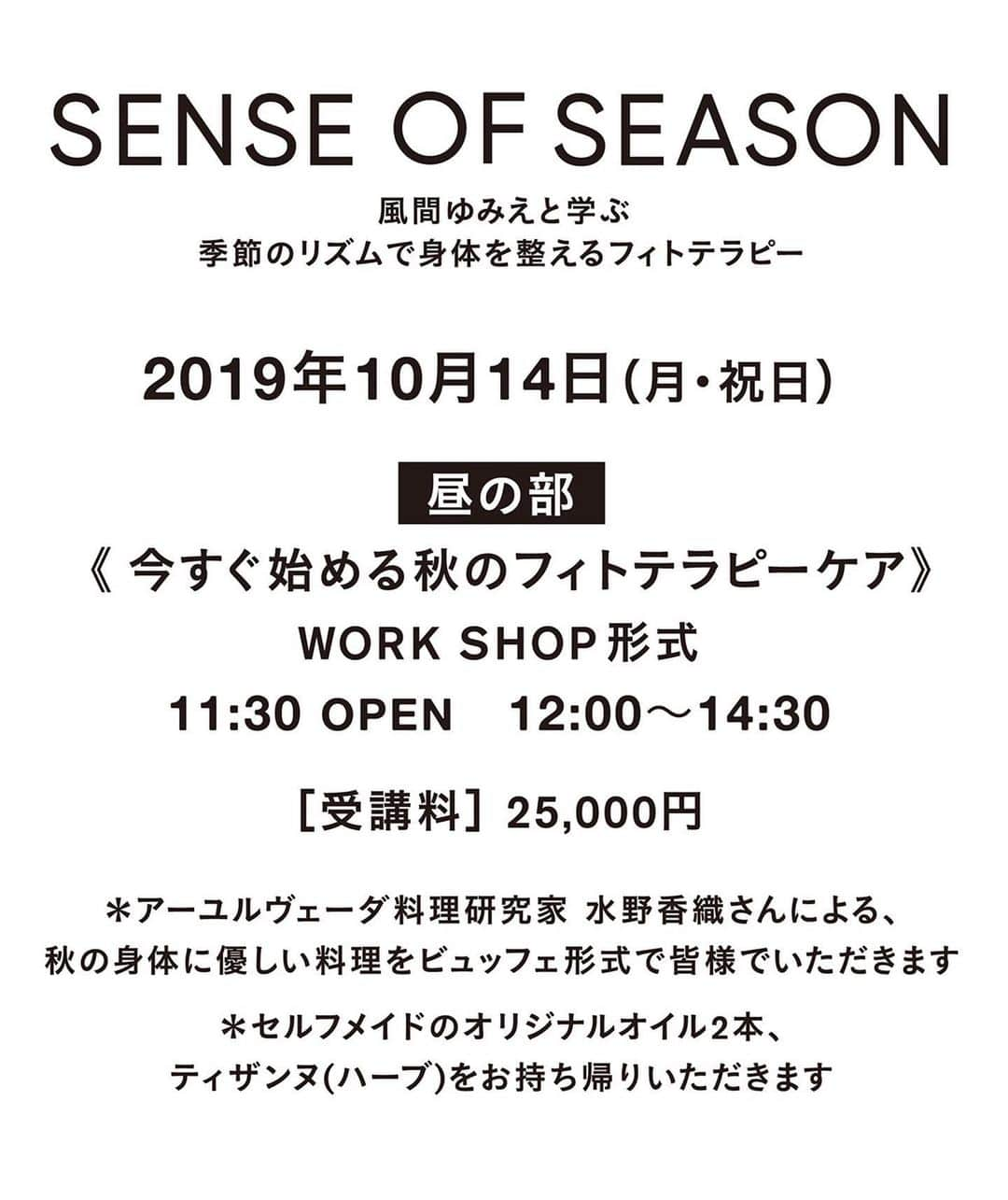 風間ゆみえさんのインスタグラム写真 - (風間ゆみえInstagram)「『SENCE OF SEASON』  季節のリズムで身体を整える フィトテラピー"秋" . . 10月14日(月、祝) (昼の部) WORK SHOP形式 11時30分開場 /12時〜14時30分. “今すぐ始める秋のフィトテラピーケア”  秋は、寒暖の差が激しく、気温の変化に体調を崩したりすることも少なくないと思います。近頃は、ようやく、鈴虫の鳴き声が心地よい夜を過ごせるようになってきましたが、私たちの身体は、そろそろ冬を迎える準備をはじめます。  そのために様々な不調、免疫力の低下など、自律神経のバランスを崩し不安定になりやすい時期でもあるのです。  読書の秋、芸術の秋、食欲の秋、スポーツの秋、お洒落の秋など、秋生まれの私は大好きな季節なので、わりと元気に過ごしていますが、身体の変化には意識を向けて楽しくケアをしています^_^ . 昼の部では、そんな秋の体調の変化を、元気に乗り過ごすための、フィトテラピーオイルと、ティザンヌ(ハーブティ)を、学びながら作っていただきます。. . 「自律神経を整えて、温めて、潤す」. . 生理活性が一番早い嗅覚から、自律神経を整える香りのオイルと、手先足先、末端の血の巡りを良くして潤すオイルの2種と、自律神経の乱れによる不調、ストレスを緩和するティザンヌ、秋のダイエットティザンヌ(ハーブティー)の2種、計4つのフィトテラピーケアアイテムになります。. . 〈受講料〉¥25,000- . (アーユルヴェーダ料理研究家の水野 香織さんによる秋の身体に優しい彩り美しい料理を、ビュッフェ形式で皆さまでいただきます) . . ＊上記のセルフメイドのオイル3本、ティザンヌ2種をお持ち帰りいただきます。(15,000円相当のプロダクト)  #植物療法士 #フィトテラピスト #植物療法 #フィトテラピー #秋のケア #自律神経  #乾燥のケア @ones_jingumae  #昼の部」9月26日 21時46分 - yumie_kazama