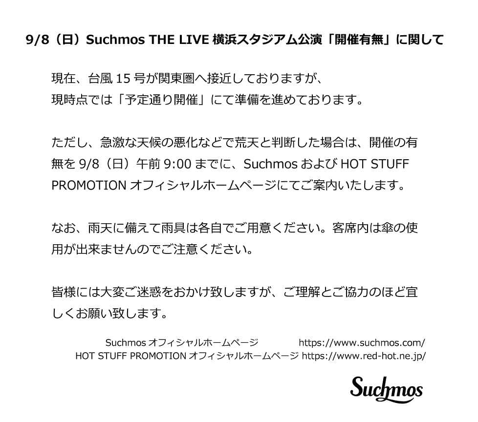 Suchmosのインスタグラム：「9/8(日) Suchmos THE LIVE 横浜スタジアム公演「開催有無」に関して  現在、台風15号が関東圏へ接近しておりますが、現時点では「予定通り開催」にて準備を進めております。  ただし、急激な天候の悪化などで荒天と判断した場合は、開催の有無を9/8(日) 午前9:00までに、SuchmosおよびHOT STUFF PROMOTIONオフィシャルホームページにてご案内いたします。  なお、雨天に備えて雨具は各自でご用意ください。客席内は傘の使用が出来ませんのでご注意ください。 皆様には大変ご迷惑をおかけ致しますが、ご理解とご協力のほど宜しくお願い致します。  Suchmosオフィシャルホームページ https://www.suchmos.com/  HOT STUFF PROMOTIONオフィシャルホームページ https://www.red-hot.ne.jp/  #scm0908 #Suchmos #横浜スタジアム」