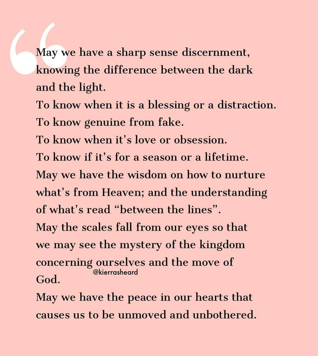 キエラ・キキ・シェアードさんのインスタグラム写真 - (キエラ・キキ・シェアードInstagram)「James 3:17 But the wisdom that comes from heaven is first of all pure and full of quiet gentleness. Then it is peace-loving and courteous. It allows discussion and is willing to yield to others; it is full of mercy and good deeds. It is wholehearted and straightforward and sincere.  Mark 4:11-12 He told them, “The secret of the kingdom of God has been given to you. But to those on the outside everything is said in parables so that, “‘they may be ever seeing but never perceiving, and ever hearing but never understanding; otherwise they might turn and be forgiven!’” • • • •  #KierrasDevotion #Prayers #insight #conscious #aware #inspiration #Faith #purpose」9月8日 22時04分 - kierrasheard