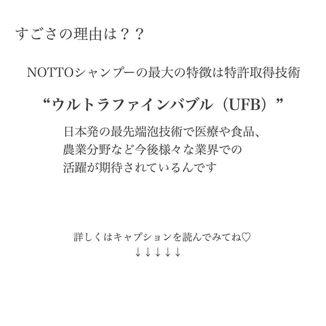 a_k_i_n_aさんのインスタグラム写真 - (a_k_i_n_aInstagram)「《hair colorとおすすめシャンプー》﻿ 今回も大好きなグレージュに染めて頂きました☺️﻿ ﻿ トリートメントは、超音波アイロンによる﻿ 超音波振動でトリートメントの浸透を促進させ﻿ トリートメントの持ちを向上、髪の潤いを﻿ upさせるものでした😌﻿ ﻿ いつも丁寧な施術ありがとうございます☺️﻿ 前もストーリーにチラッと載せたけど﻿ 須藤さん @sutokenichi  にお願いするようになってから﻿ 無理をしすぎていた数年前の私の髪とは﻿ 見違えるように変わりました😌﻿ 写真3枚目:どちらも施術直後ですが﻿ 現在の髪は内からしっとりと潤っている感じ﻿ がします😍﻿ 若い頃であれば多少髪が傷んでても﻿ それに見劣りしないくらいの 生き生きとした輝きが自ずと出てくるのだけど﻿ 年齢を追うごとに艶のない元気のなくなった髪は﻿ 自分の印象や、肌のイメージまでも変えてしまうなと 実感しています...😢﻿ 女性は髪が綺麗だと３割増しで美人に見えると﻿ 言われていますもんね☺️ ﻿ 今年で33歳になるので﻿ スキンケア、そしてヘアケアにも力を﻿ 注いでいきたいな〜と思ってますよ〜😆﻿ ﻿ ﻿ そしてそして﻿ そんな私の髪を救ってくれ須藤さんに﻿ 教えて頂いたシャンプー﻿ ﻿ これが凄いのなんのって..🥺💓﻿ まだ知名度がなく生産数も多くないので﻿ これは売り切れ必至の商品ではないかな...﻿ （ちょっと不安🤣）﻿ ﻿ ﻿ “NOTTO シャンプーが凄い理由”﻿ ﻿ まず“NOTTO”は﻿ 「なくす」をコンセプトにつくられた﻿ シャンプーなんです。﻿ つまり“NOTTO以外に何もいらない”ということ💡﻿ ﻿ NOTTOシャンプーの効果を簡単にまとめてみたので 写真3枚目を参照お願いします🌸  本当に凄いんです、、♡ ﻿ これらの効果を生み出しているのは﻿ そう...言わずとも知れた﻿ UFB（ウルトラファインバブル）💡💡﻿ ﻿ 日本発の最先端泡技術で医療や食品、﻿ 農業分野など今後様々な業界での活躍が﻿ 期待されているんです﻿ ﻿ 《ウルトラファインバブルってなに？》﻿ 直訳すると﻿ Ultra（極度の）﻿ Fine（細かい）﻿ Bubble（泡）﻿ ﻿ 微細な泡はよごれに吸着する性質があり、﻿ 汚れをはがし浮上させます。﻿ さらに細い1000分の1ミリ以下の﻿ ウルトラファインバブルの泡になると、﻿ 汚れに触れると弾けその衝撃で汚れを分解する﻿ ため、より強力に汚れを落としてくれるのです。﻿ よって強い洗浄作用のある成分を配合しなくとも﻿ 汚れを分解してくれるので頭皮への刺激を﻿ 抑えながら汚れはすっきり、それどころか﻿ 普通のシャンプーの3〜7倍の洗浄力が﻿ あるとされています。﻿ そして界面活性剤残留は約４倍少ない。﻿ ﻿ 炭酸と聞くとシュワシュワ〜なイメージなのですが﻿ UFBのような微細な泡は水にしっかりと﻿ 溶け込んでいるためいわゆる炭酸のような﻿ シュワシュワ感はなく見た目にもわかりません☺️﻿ ﻿ しっかりと溶け込んだ高濃度の炭酸の効果により﻿ 余計な汚れを落とし血行が促進されることで﻿ 頭皮環境が整い育毛促進の効果があるとされています☺️﻿ ﻿ 産後からあらゆるシャンプーを拒絶し続けた﻿ 私の超敏感な頭皮にも優しくアプローチ﻿ してくれるシャンプーでした。﻿ 頭皮の痒みはもちろん背中がムズムズ痒いな〜﻿ なんて時がちょこちょこあったのですが﻿ それも改善しつつあります💪﻿ あと普段乾かすのに6-7分はかかっていたのですが﻿ このシャンプーにしてから3-4分程で﻿ ドライヤー終了☺️﻿ 熱を与える時間が短いので髪へのダメージも﻿ 少なくてすみます💡﻿ ただトリートメントいらずという事ですが﻿ 髪の傷み具合によっては必要な場合も💡﻿ 何回かトリートメントしないで終わりにして﻿ みたのですがきしみやすい私の髪には﻿ やっぱりトリートメント必須😂﻿ あとこのシャンプーの使用感として﻿ シャンプーに触れた手や背中が流しても流しても﻿ 永遠にヌルヌルするのですが﻿ これはシャンプーに含まれるナノ化された﻿ ミネラルが髪の毛や肌についてぬるぬるしている﻿ 状態なので、泡が残らないように流せばそれで﻿ OKらしいです😌﻿ （ちなみにミネラルは、細胞や皮膚、髪の毛の﻿ 栄養分という解釈で大丈夫かな🌸）﻿ ﻿ 私みたいに頭皮で悩んでる方って口に﻿ 出さないだけで結構いらっしゃると思うんです﻿ そんな頭皮で悩める方達にとって﻿ このシャンプーは本当に画期的というか希望というか、、私も藁にもすがる思いでした🥺﻿ 皆さんに合うとは限りませんが気になる方は﻿ 是非チェックしてみて下さいね☺️﻿ ﻿ 私の楽天ROOMにも載せてます🌸﻿ ﻿ ﻿ この泡技術が活かされた田中貴金属のシャワーヘッドも気になっているところ..♡﻿ ドライヤーも新調したいしリファのヘッドスパも...﻿ とにかく最近はヘアケア系に目がないです🤤  #ヘアケア#シャンプー#NOTTOシャンプー#NOTTO#頭皮改善#美髪#ヘアカラー#グレージュ#綺麗な髪は頭皮から」9月16日 21時10分 - lucky02181014