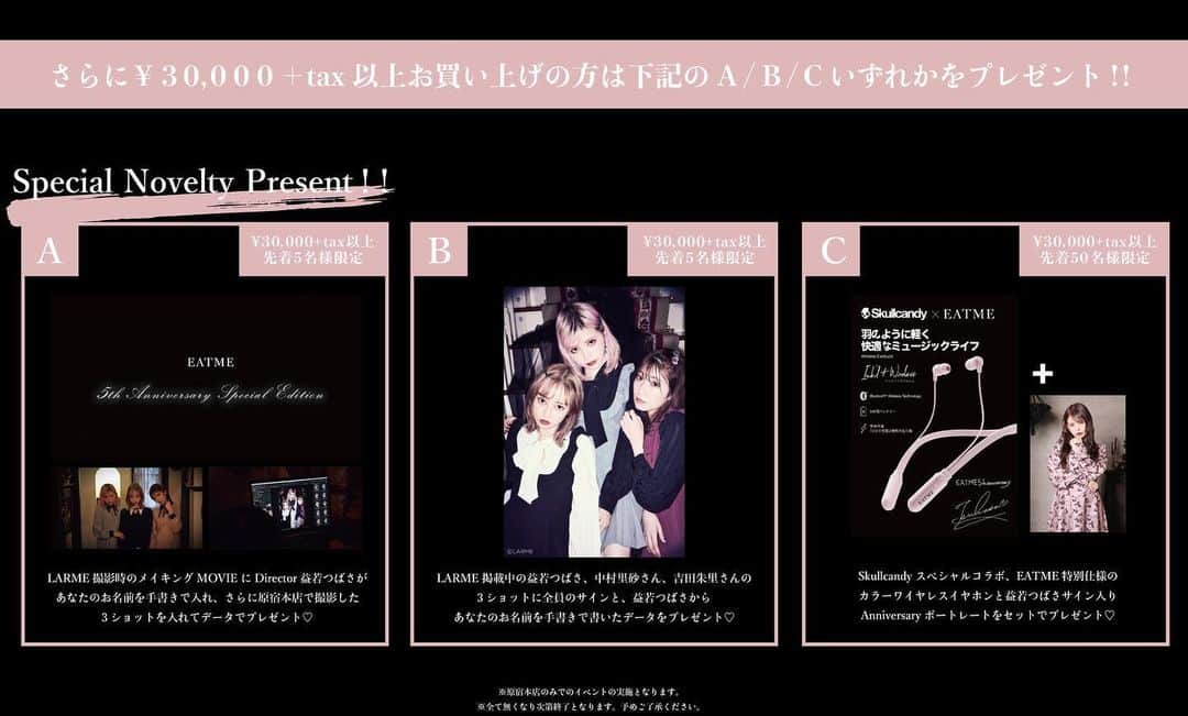 のインスタグラム：「10.21 update… #EATME5thanniversary #EVENT #INFO #🏠 . EATME5周年を記念して、10.26 sat 15:00〜EATME原宿本店にて、EATME 5th Anniversary Eventを開催いたします🌹 . ディレクター益若つばさとLARMEモデルの中村里砂さんによる来店イベントやノベルティの配布など、10.26のみのSpecialな内容にて5周年支えてくださった皆様をお出迎えいたします💓 ぜひこの機会にご来店ください💁🏻‍♀️ . ※原宿本店のみでのEventになります。 ※Event（来店Event、ノベルティの配布、ワンピースの販売等全て）は15:00〜開始となります。 ※店内でのカメラ・携帯での撮影は禁止とさせていただきます。 ※全て無くなり次第終了となります。 ※この件に関するお問い合わせにつきましてはEATME原宿本店まで。 . 🌹開催店舗概要 店名：EATME原宿本店 所在地：〒150-0001 東京都渋谷区神宮前6-6-10 TEL：03-3486-5128 . 🌹益若つばさ・中村里砂来店イベント ¥20,000＋tax以上商品をお買い上げのお客様に先着100名限定で、益若つばさ・中村里砂さんとご自身の携帯で3ショット撮影ができるチケットをプレゼント。 ※お会計の際、レジにて撮影時間と集合場所が記載されたチケットをお渡しいたします。 ※指定時間にチケットをお持ちの上、再度お越しください。 ※撮影会は17:00〜20:00を予定しております。 ※時間の指定はお受けいたしかねます。 ※いかなる理由におきましてもチケットの再発行はお受けいたしかねます。 ※定員数に達した時点で終了とさせていただきます。 ※定員を超える混雑・トラブルが発生した場合は店内の入場規制又はEventを即時終了とさせていただきます。 ※当日の混雑状況により撮影時間が前後する場合がございます。 予めご了承ください。 . 🌹A・B・CいずれかのSpecialノベルティをプレゼント ¥30,000＋tax以上商品をお買い上げのお客様に先着順で選べるノベルティをプレゼント。 . 🎁Aについて 対象者数:先着5名様 ノベルティ内容:LARME撮影時のメイキングMOVIEに、益若つばさがあなたのお名前を手書きで入れ、さらに原宿本店で撮影した3ショットを入れてデータでプレゼント♡ . 🎁Bについて 対象者数:先着5名様 LARME掲載中の益若つばさ、中村里砂さん、吉田朱里さんの3ショットに全員のサインと、益若つばさからあなたのお名前を手書きで書いたデータをプレゼント♡ . 🎁Cについて 対象者数:先着50名様 Sukullcandyスペシャルコラボ、EATME特別仕様のカラーワイヤレスイヤホンと益若つばさサイン入りAnniversaryポートレートをセットでプレゼント♡ . 🌹INSTAGRAM総選挙1位のワンピースを数量限定先行発売 ５周年を記念して公式インスタグラムで実施した、EATME 5th Anniversary商品化総選挙で見事1位に輝いたアイテムを特別に先行発売致します。 全国で誰よりも先にゲットできるチャンスです！ ITEM:バイカラー2ピースライクワンピース PRICE:¥15,000＋tax COLOR:PINK.BLUE.BLACK SIZE:S.M . 🌹Anniversary Set数量限定発売 5年間EATMEを支えて頂いたお客様に感謝の気持ちを込めて、発売前から問い合わせの多いアイテム3点セットを特別プライスにて限定発売致します。 カラーの組み合わせも自由です！ TOTAL¥35,000＋taxが¥30,000＋taxに！ ----セット商品詳細---- ITEM:リアルローズプリントワンピース PRICE:¥13,000＋tax COLOR:PINK.PURPLE.BLACK SIZE:S.M ＋ ITEM:バックレースアップフェイクムートンジャケット PRICE:¥17,000＋tax COLOR:PINK.BLACK SIZE:FREE ＋ ITEM:エンブロイダリーベレー帽 PRICE:¥5,000＋tax COLOR:GRAY.BLACK . 🌹スニーカーソールショートブーツAnniversary  Edition先行限定発売 11月発売のスニーカーソールショートブーツにKIXSIX製コラボシューレースを付けた特別仕様のAnniversary Editionを限定発売いたします。 ITEM:スニーカーソールショートブーツ PRICE:¥13,600＋tax COLOR:OFF-WHITE SIZE:S.M.L . 🌹New Shopper先行配布 商品をご購入いただいたお客様全員に2020年春より配布予定のNew Shopperをプレゼント！！ ※サイズ指定はお受けいたしかねます。予めご了承ください。 .  #EATME_NEWS #EATMEjapan #イートミー #益若つばさ #中村里砂 さん #吉田朱里 さん #fetishmode #2019aweatme」
