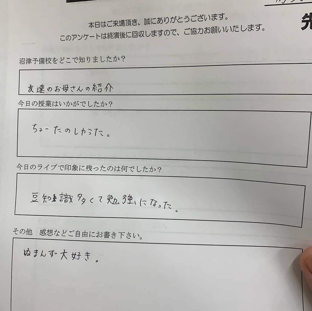 房野　史典さんのインスタグラム写真 - (房野　史典Instagram)「沼津にある吉本の劇場で『沼津予備校』ってイベントに出演してきました。 写真にもあるように、まぁ歴史の話やりますよね。  もう、ものすごく楽しかったです。  何がって、子どもがいっぱいしゃべってくれたことが、とにかく楽しかった。  歴史の話をしてるからには、その時代のことを知ってほしいって思いもありますが、ぶっちゃけそれって二の次三の次なんですよね。  子どもたちが「歴史」って題材を元に、  自由に思考して、 自由に発言して、 ボケて、ふざけて、とにかくアウトプットする、  って機会を作るのが一番の目的なんですよ。  たくさんの可能性を秘めた子どもたちが、その可能性を提げたまま大人になってほしいというか。 そのためには、考えたことにフタをしないって、かなり大事だと思うんですね。 なんでもかんでも発信しまくってたら、その中からメチャクチャおもしろいアイデアが生まれたりしますし、逆に言うと、なんでも許容する場所からしか、おもしろアイデアは生まれませんし。  そんなこんなでホントに楽しいイベントをやらせてもらいました。 書籍もいっぱい買ってくださり、ありがたいかぎりです。  アンケートが嬉しすぎるものばかりだったので（大人、子ども問わず）、ここに貼っつけときます。ただの自慢です。  アンケートに、ちょこちょこ 「ぬまんず大好き」 ってのがありました。 今日一緒にイベントをやった、沼津を拠点に頑張ってる芸人なんですが、地元の方に愛されてるなぁってのを実感して、すごくほっこりしました。  そして、 「とてもおもしろかったです」 のあとに、うんちが書かれてて爆笑しました。  #沼津ラクーンよしもと劇場  #ぬまんず #超現代語訳戦国時代 #歴史 #戦国時代」10月22日 22時41分 - bounofuminori1980