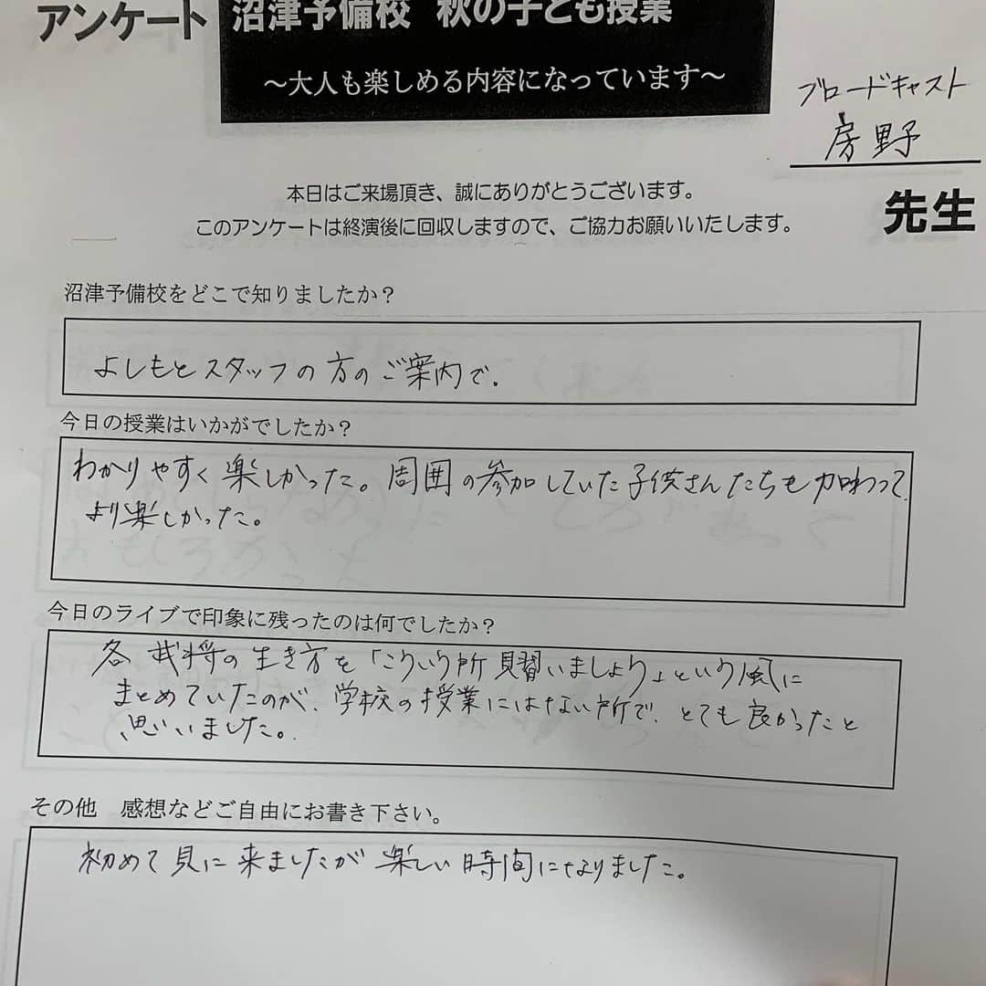 房野　史典さんのインスタグラム写真 - (房野　史典Instagram)「沼津にある吉本の劇場で『沼津予備校』ってイベントに出演してきました。 写真にもあるように、まぁ歴史の話やりますよね。  もう、ものすごく楽しかったです。  何がって、子どもがいっぱいしゃべってくれたことが、とにかく楽しかった。  歴史の話をしてるからには、その時代のことを知ってほしいって思いもありますが、ぶっちゃけそれって二の次三の次なんですよね。  子どもたちが「歴史」って題材を元に、  自由に思考して、 自由に発言して、 ボケて、ふざけて、とにかくアウトプットする、  って機会を作るのが一番の目的なんですよ。  たくさんの可能性を秘めた子どもたちが、その可能性を提げたまま大人になってほしいというか。 そのためには、考えたことにフタをしないって、かなり大事だと思うんですね。 なんでもかんでも発信しまくってたら、その中からメチャクチャおもしろいアイデアが生まれたりしますし、逆に言うと、なんでも許容する場所からしか、おもしろアイデアは生まれませんし。  そんなこんなでホントに楽しいイベントをやらせてもらいました。 書籍もいっぱい買ってくださり、ありがたいかぎりです。  アンケートが嬉しすぎるものばかりだったので（大人、子ども問わず）、ここに貼っつけときます。ただの自慢です。  アンケートに、ちょこちょこ 「ぬまんず大好き」 ってのがありました。 今日一緒にイベントをやった、沼津を拠点に頑張ってる芸人なんですが、地元の方に愛されてるなぁってのを実感して、すごくほっこりしました。  そして、 「とてもおもしろかったです」 のあとに、うんちが書かれてて爆笑しました。  #沼津ラクーンよしもと劇場  #ぬまんず #超現代語訳戦国時代 #歴史 #戦国時代」10月22日 22時41分 - bounofuminori1980