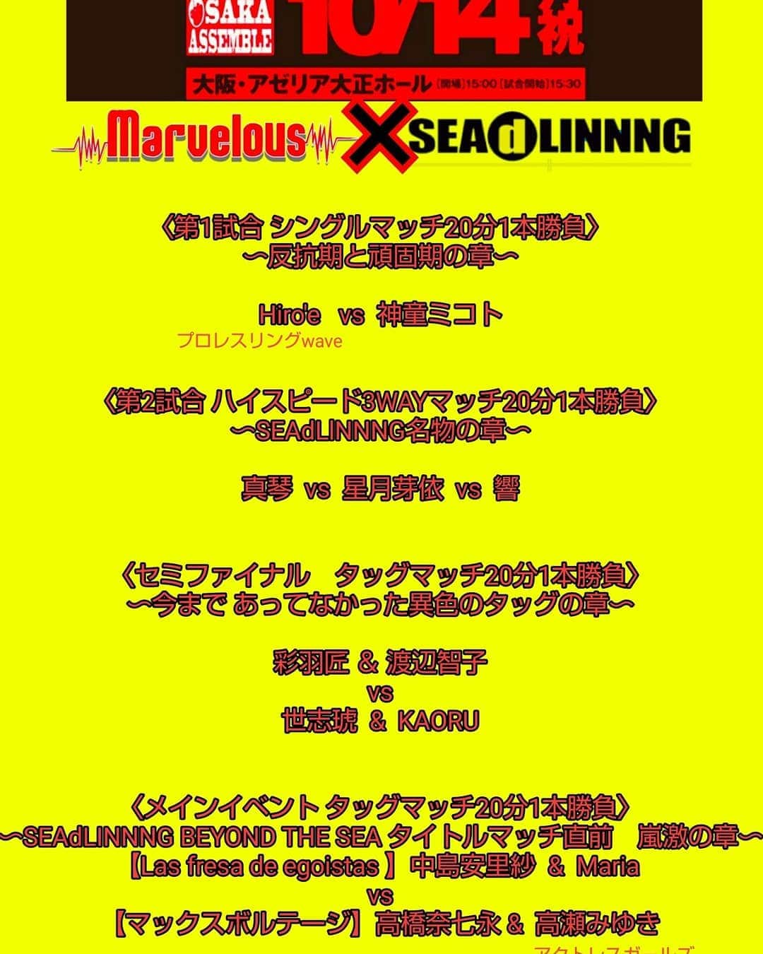 KAORUさんのインスタグラム写真 - (KAORUInstagram)「10月14日 (月・祝) Marvelous×SEAdLINNNG 1stコラボレーション 「JOSHIRO OSAKA ASSEMBLE」 大阪・アゼリア大正ホール  開場  15:00 試合開始 15:30 ▽決定全カード 〈メインイベント タッグマッチ20分1本勝負〜SEAdLINNNG BEYOND THE SEA タイトルマッチ直前　嵐激の章〜〉 中島安里紗&Maria 【Las fresa de egoistas 】 vs 高橋奈七永&高瀬みゆき（アクトレスガールズ）【マックスボルテージ】 〈セミファイナル　タッグマッチ20分1本勝負〜今まで あってなかった異色のタッグの章〜〉 彩羽匠＆渡辺智子 vs 世志琥&KAORU 〈第2試合 ハイスピード3WAYマッチ20分1本勝負〜SEAdLlNNNG名物の章〜〉 真琴　　vs  星月芽依　　vs  響 〈第1試合 シングルマッチ20分1本勝負〜反抗期と頑固期の章〜〉 Hiroe （プロレスリングWAVE） vs 神童ミコト  #Marvelouspro #大阪 ◼︎チケット金額 MSシート(最前列)  7,000円 REDシート(2、3列目)  5,000円 自由席  4,000円  当日500円UP  高校生以下のお客様は、当日身分証明書の提示で、REDシート 2,500円、自由席1,000円となります。 ■住所 大阪府大阪市大正区小林東３丁目３番２５号 ■アクセス ＪＲ「大正駅」より市バス小林停留所（大正警察署前）下車 [主催] 株式会社MarvelCompany 株式会社SEAdLINNNG （‭seadlinnng.com‬) [お問い合わせ電話]  047-406-5991 ‭０４４－２０１－１３４１‬ ［チケット販売所］ □株式会社MarvelCompany (http://www.marvelcompany.co.jp/marvelous/) □SEAdLINNNG事務所（‭http://seadlinnng.com/ticketform‬） □チケットぴあ（‭0570-02-9999‬）Pコード844-124 □ローソンチケット（‭0570-084-003‬）Lコード　54393 □イープラスe+ イープラス ‭http://eplus.jp/sead/‬(ＰＣ＆携帯）ファミリーマート店内Famiポート □モーニングプロダクション(‭06-6648-9513‬)」10月10日 22時32分 - yukisaku_88