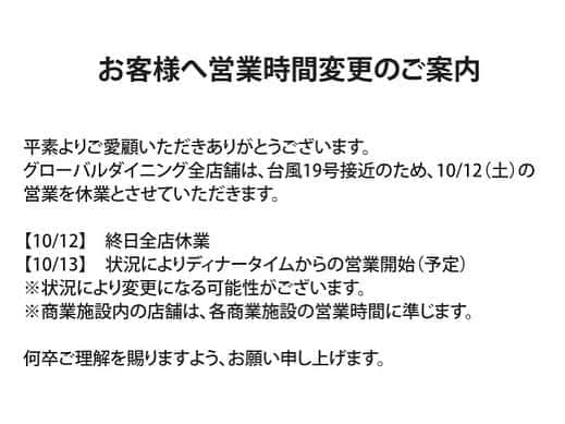 ゼストキャンティーナのインスタグラム：「【グローバルダイニング全店舗】台風19号接近による10/12（土）休業のお知らせ. . . 平素よりご愛顧いただきありがとうございます。グローバルダイニング全店舗は、台風19号接近のため、10/12（土）の営業を休業とさせていただきます。. . . 【10/12】終日全店休業. . . 【10/13】状況によりディナータイムからの営業開始（予定）. . ※状況により変更になる可能性がございます。. . ※商業施設内の店舗は、各商業施設の営業時間に準じます。. . . 何卒ご理解を賜りますよう、お願い申し上げます。. . . #グローバルダイニング #台風19号 #台風接近による休業のお知らせ」