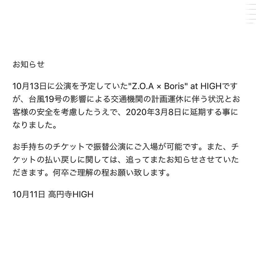 BORISさんのインスタグラム写真 - (BORISInstagram)「‪ "Z.O.A × Boris at HIGH" which was planned to be held on Oct.13th, is postponed to Mar.8th, 2020, due to the traffic problems caused by Typhoon No.19 and for your safety.‬ ‪Your ticket for Oct.13th can be used on Mar.8th.  And we will let you know about refund later.‬ 明後日10/13(日)開催予定だった”Z.O.A x Boris 2マン”は台風19号上陸に伴う交通網やインフラへの影響とお客様の安全を鑑み、来年2020年3月8日に延期となりました。次回必ず...。#borisdronevil #borisheavyrocks @pskr #高円寺high #Z.O.A」10月11日 20時27分 - borisdronevil