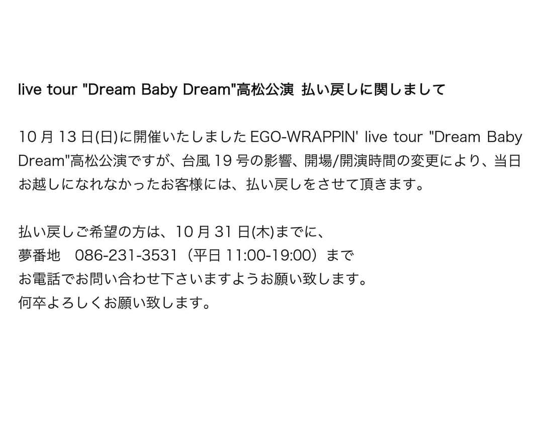 EGO-WRAPPIN'さんのインスタグラム写真 - (EGO-WRAPPIN'Instagram)「live tour "Dream Baby Dream"高松公演 払い戻しに関しまして  10月13日(日)に開催いたしましたEGO-WRAPPIN' live tour "Dream Baby Dream"高松公演ですが、台風19号の影響、開場/開演時間の変更により、当日お越しになれなかったお客様には、払い戻しをさせて頂きます。  払い戻しご希望の方は、10月31日(木)までに、 夢番地　086-231-3531（平日11:00-19:00） までお電話でお問い合わせ下さいますようお願い致します。 何卒よろしくお願い致します。  #egowrappin #エゴラッピン　#DreamBabyDream #高松monster #高松モンスター」10月16日 15時01分 - egowrappin_official