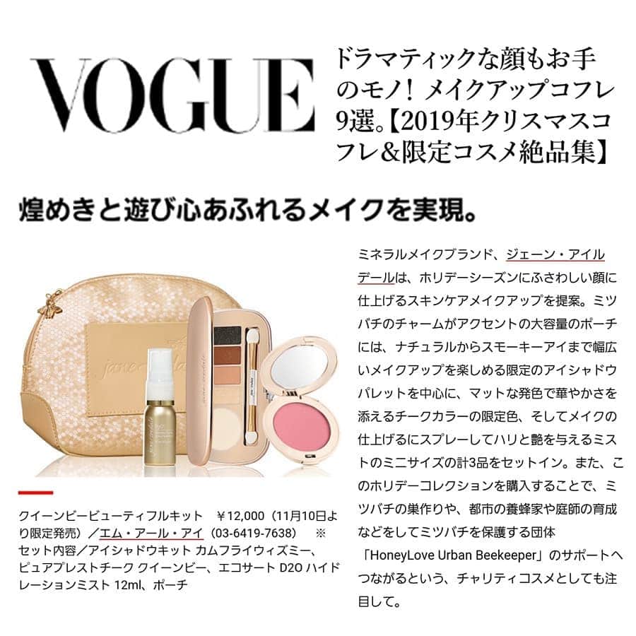 ジェーン・アイルデールのインスタグラム：「VOGUEのクリスマスコフレ特集でジェーン・アイルデールのクイーンビービューティフルキットをご紹介いただきました！. . 特集名：ドラマティックな顔もお手のモノ！ メイクアップコフレ9選。【2019年クリスマスコフレ＆限定コスメ絶品集】. . 煌めきと遊び心あふれるメイクを実現。. . ミネラルメイクブランド、ジェーン・アイルデールは、ホリデーシーズンにふさわしい顔に仕上げるスキンケアメイクアップを提案。ミツバチのチャームがアクセントの大容量のポーチには、ナチュラルからスモーキーアイまで幅広いメイクアップを楽しめる限定のアイシャドウパレットを中心に、マットな発色で華やかさを添えるチークカラーの限定色、そしてメイクの仕上げるにスプレーしてハリと艶を与えるミストのミニサイズの計3品をセットイン。. . ありがとうございます☺️. . VOGUE：. https://www.vogue.co.jp/beauty/article/2019-11-08-christmas-coffret  クイーンビービューティフルキット：. http://mri-beautyshop.com/shopdetail/000000000494/001/X/page1/order/」
