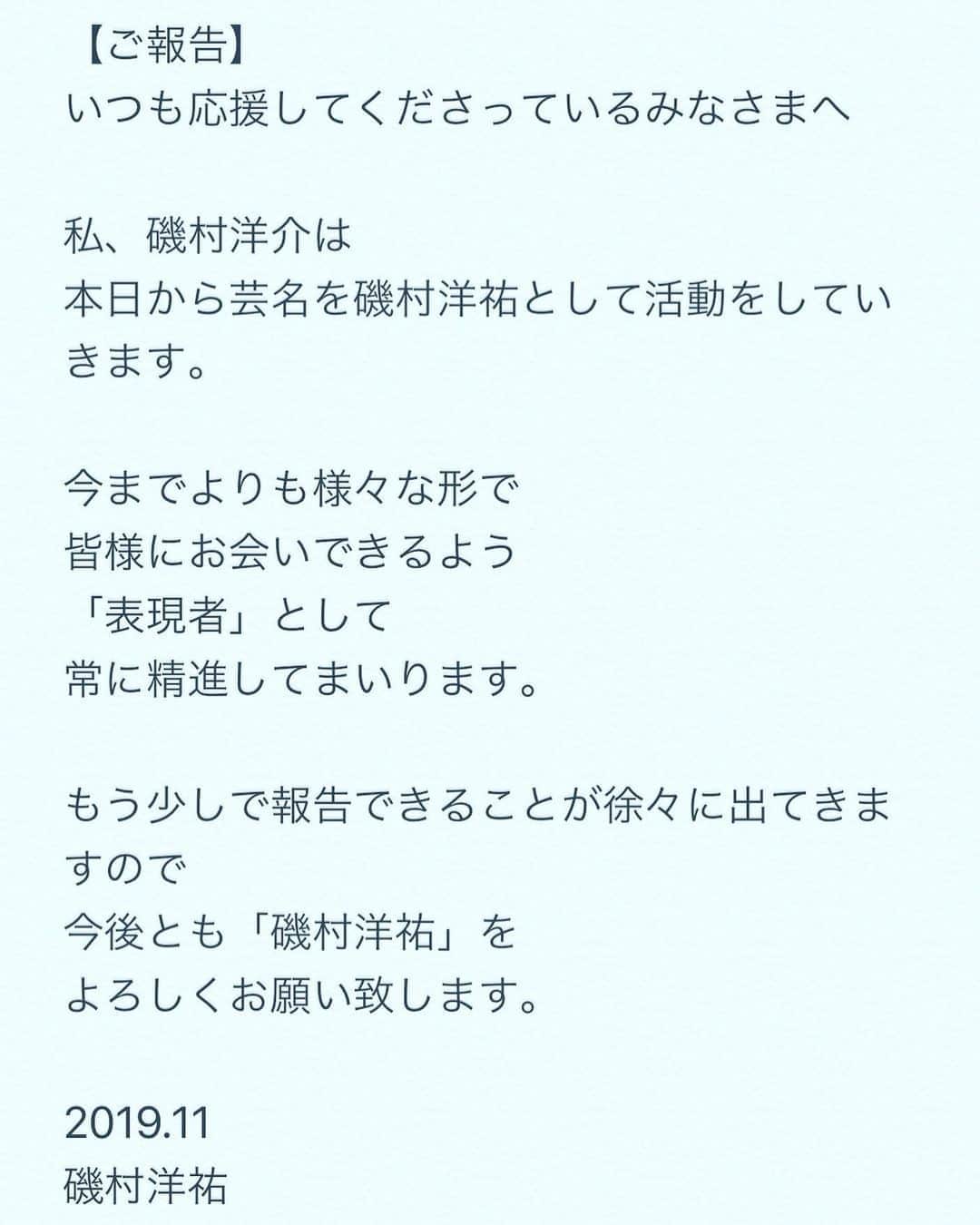 磯村洋祐のインスタグラム：「【ご報告】 いつも応援してくださっているみなさまへ  私、磯村洋介は 本日から芸名を磯村洋祐として活動をしていきます。  今までよりも様々な形で 皆様にお会いできるよう 「表現者」として 常に精進してまいります。  もう少しで報告できることが徐々に出てきますので 今後とも「磯村洋祐」を よろしくお願い致します。  2019.11 磯村洋祐」