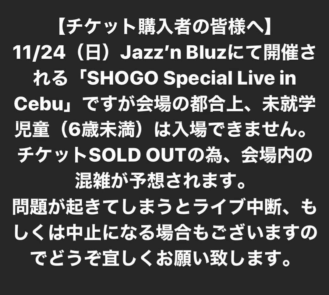 SHOGOさんのインスタグラム写真 - (SHOGOInstagram)「【チケット購入者の皆様へ】 11/24（日）Jazz’n Bluzにて開催される「SHOGO Special Live in Cebu」ですが会場の都合上、未就学児童（6歳未満）は入場できません。 チケットSOLD OUTの為、会場内の混雑が予想されます。 問題が起きてしまうとライブ中断、もしくは中止になる場合もございますのでどうぞ宜しくお願い致します。  #175R #SHOGO #cebu #セブ #セブ島 #cebuyolo #セブヨロ」11月17日 0時05分 - 175r_official