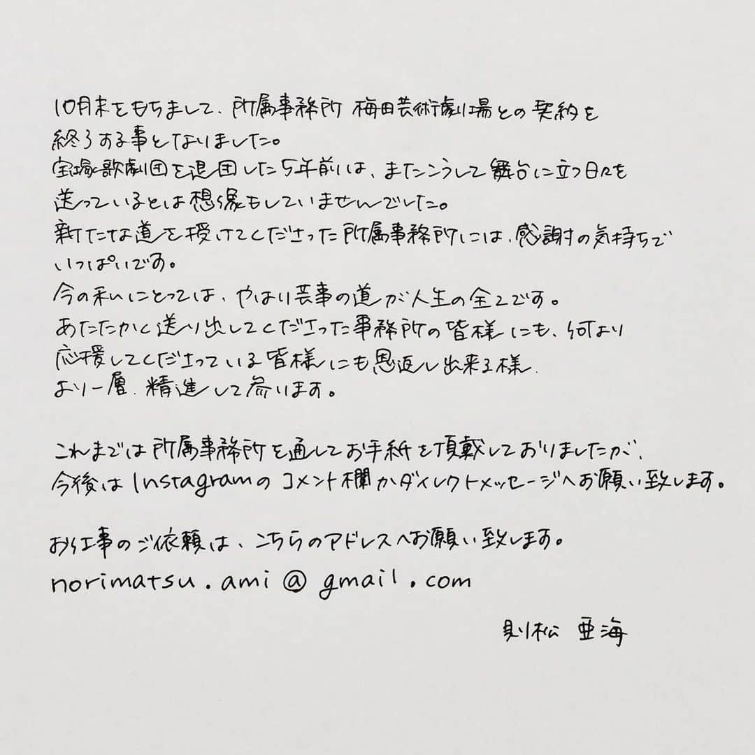 則松亜海のインスタグラム：「. いつも応援してくださる皆様へ、ご報告があります。 10月末をもちまして、所属事務所梅田芸術劇場との契約を終了する事となりました。 宝塚歌劇団を退団した5年前は、またこうして舞台に立つ日々を送っているとは想像もしていませんでした。新たな道を授けてくださった所属事務所には感謝の気持ちでいっぱいです。 今の私にとっては、やはり芸事の道が人生の全てです。 あたたかく送り出してくださった事務所の皆様にも、何より応援してくださっている皆様にも恩返し出来るよう、より一層精進して参ります。 . いつも応援のお手紙嬉しく拝見しております。これまでは所属事務所を通して頂戴しておりましたが、今後はInstagramのコメント欄か、ダイレクトメッセージへお願い致します。  お仕事のご依頼は、こちらのアドレスへお願いいたします。 norimatsu.ami@gmail.com  則松亜海」