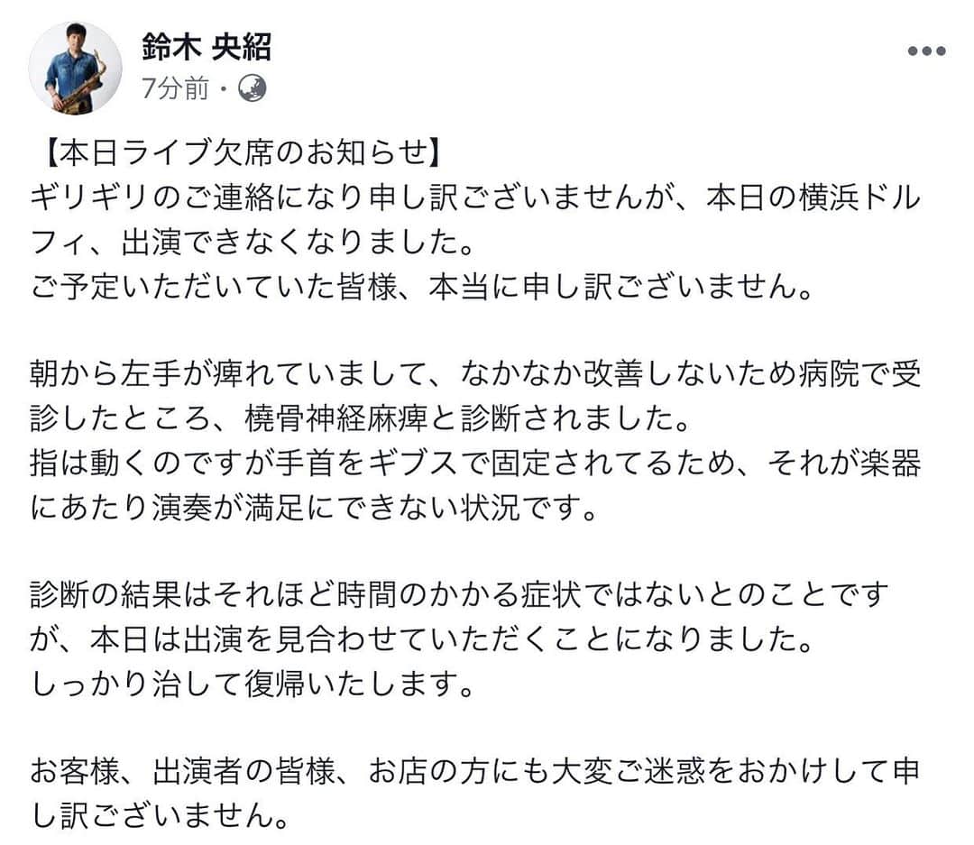 鈴木央紹のインスタグラム：「【本日11月2日ライブ欠席のお知らせ】 ギリギリのご連絡になり申し訳ございませんが、本日の横浜ドルフィ、出演できなくなりました。 ご予定いただいていた皆様、本当に申し訳ございません。  朝から左手が痺れていまして、なかなか改善しないため病院で受診したところ、橈骨神経麻痺と診断されました。 指は動くのですが手首をギブスで固定されてるため、それが楽器にあたり演奏が満足にできない状況です。  診断の結果はそれほど時間のかかる症状ではないとのことですが、本日は出演を見合わせていただくことになりました。 しっかり治して復帰いたします。  お客様、出演者の皆様、お店の方にも大変ご迷惑をおかけして申し訳ございません。」