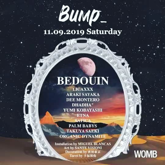 のインスタグラム：「ついに1週間切りました❤️ 11/9 @bump_tokyo♡ @womb_tokyo で待ってます♡ エントランスで"アラキサヤカ"と言えばディスカウントになりますよ🤑 私も待ち遠しすぎます♡ * If you mention “ARAKI SAYAKA” @ Womb entrance then you can get in  for discount price 😘 * 【BIG PARTY】  Bump_  Opening party  @bump_tokyo presents @bedouin_official will play at @womb_tokyo on 9th of November  LET'S 「BUMP_ 」WITH US  今回はIBIZA、NEW YORK、BURNING MANを中心に活躍するデュオ、BEDOUIN をヘッドライナーに迎える。 しかも3時間のロングセットを披露。 彼らの音楽的背景は絶えず進化する音の組み合わせは、想像力の感性を捉え、常に自分自身と未来のつながりを探求します。 今年9月に発表されたDJ AWARDSのIBIZA NIGHT部門で堂々のWINNERを獲得し、砂漠やジャングルでのPLAYをこなし今世界中から注目を浴びている彼らとBump_が今回、【宇宙】をテーマに素敵な一夜になる事を約束します。  @bedouin_official @araki_sayaka  @licaxxx1  @deemontero  @1000dream  @djyummy  @etna__music  @satica_musik  @tact076  @bobmario1985  @palmbabys  @gem_palmbabys  @atsukobyron  @saeki_takuya  @we_need_pppppp  @mgl_blncs  @santevisioni  @yuuyaha0220 @mitsurintokyo」