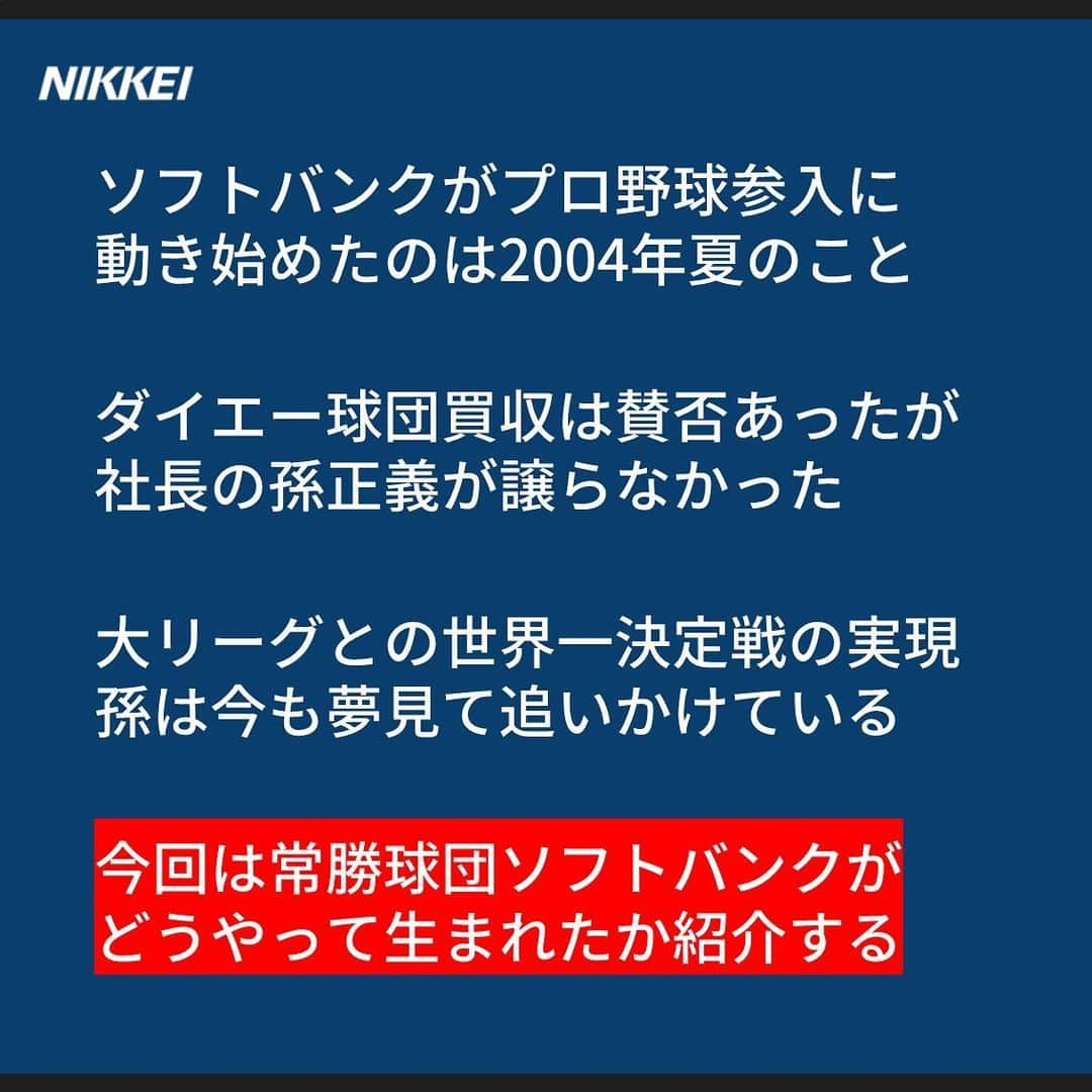 日本経済新聞社さんのインスタグラム写真 - (日本経済新聞社Instagram)「ソフトバンクが球界参入に動いたのは いまから15年前の2004年夏。 大リーグとの世界一決定戦の実現を 孫正義氏は今も夢見ている。 今回は常勝軍団ソフトバンクが どうやって生まれたか紹介する。  https://www.nikkei.com/article/DGXMZO52104790T11C19A1000000/?n_cid=SNSIG002  #nikkei #日経 #日本経済新聞 #日経電子版 #ストーリー #プロ野球 #ソフトバンク #起業家 #球界再編 #孫正義 #世界一 #大リーグ」11月18日 10時40分 - nikkei