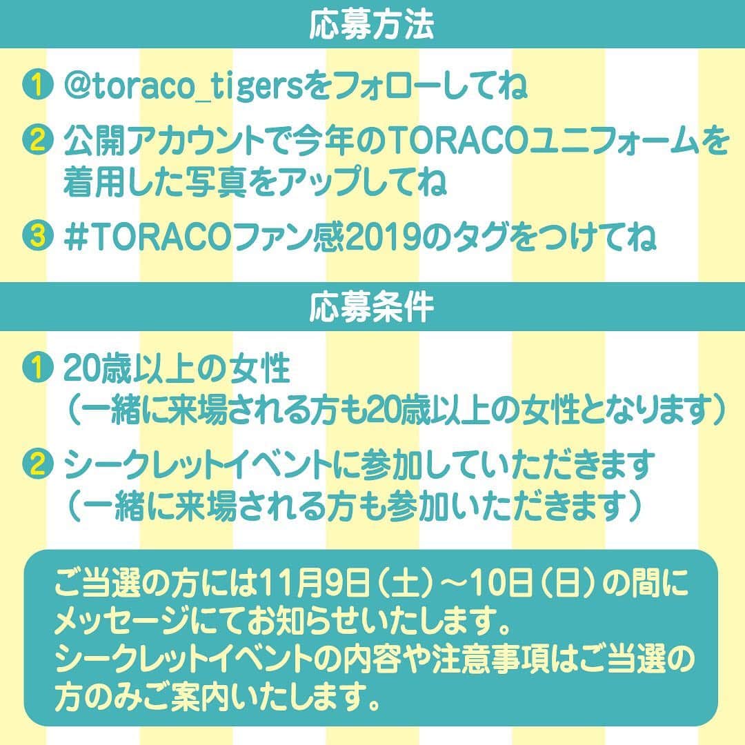 TORACOさんのインスタグラム写真 - (TORACOInstagram)「★TORACOインスタ企画！★応募は明日8日まで！  TORACOのみなさん、TORACOインスタ企画はもう応募しましたか？ 明日、8日（金）までに下記内容で応募すると、11月23日(土)、阪神甲子園球場で行われる阪神タイガースファン感謝デー2019にご招待いたします！まだ応募していない方は急いで応募しよう！！ ■応募期間：2019年11月1日(金)〜8日(金) ■応募方法： ①@toraco_tigersをフォローしてね ②公開アカウントで今年のTORACOユニフォームを着用した写真をアップしてね (非公開の方は対象外となります。) ③#TORACOファン感2019　のタグをつけてね ■応募条件： ①20歳以上の女性 (一緒に来場される方も20歳以上の女性となります） ②シークレットイベントに参加していただきます (一緒に来場される方も参加していただきます） ■特典：ファン感謝デーのペア招待券 (イベントに参加する女性2名でご来場ください) ★ご当選の方には11月9日（土）～10日（日）にメッセージにてお知らせいたします。シークレットイベントの内容や注意事項はご当選の方のみご案内いたします！ ※今年はシークレットイベントにご参加いただくのが必須条件となる為、応募や参加に年齢制限を設けております。予めご了承ください。  #TORACO#阪神タイガース#ファン感謝デー2019#TORACOファン感2019#応募は明日まで!」11月7日 12時11分 - toraco_tigers