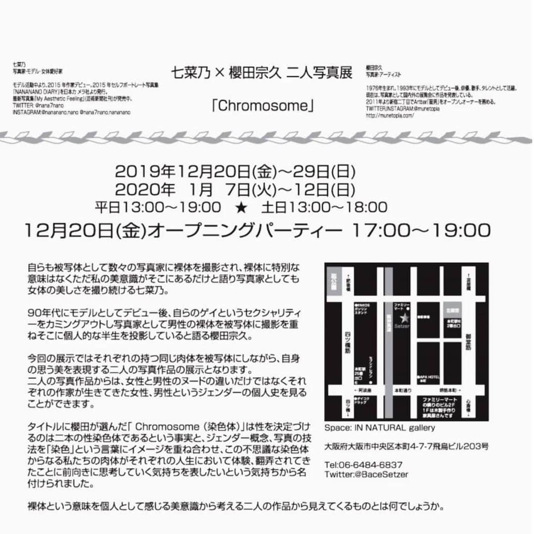 櫻田宗久のインスタグラム：「七菜乃×櫻田宗久　二人写真展 「Chromosome」  Space:IN NATURAL gallery  Adress:大阪府大阪市中央区本町4-7-7飛鳥ビル203  Tel:06-6484-6837 mail:contact@setzer.jp Twitter:@BaceSetzer  2019年12月20日(金)〜29日(月) 2020年1月7日(火)〜12日(日)  12月20日(金)オープニングパーティー 17:00〜19:00  平日12:00〜19:00 土日13:00〜18:00  自らも被写体として数々の写真家に裸体を撮影され、裸体に特別な意味はなくただ私の美意識がそこにあるだけと語り写真家としても女体の美しさを撮り続ける七菜乃。 90年代にモデルとしてデビュー後、自らのゲイというセクシャリティーをカミングアウトし写真家として男性の裸体を被写体に撮影を重ねそこに個人的な半生を投影していると語る櫻田宗久。 今回の展示ではそれぞれの持つ同じ肉体を被写体にしながら、自身の思う美を表現する二人の写真作品の展示となります。 二人の写真作品からは、女性と男性のヌードの違いだけではなくそれぞれの作家が生きてきた女性、男性というジェンダーの個人史を見ることができます。 タイトルに櫻田が選んだ「 Chromosome （染色体）」は性を決定づけるのは二本の性染色体であるという事実と、ジェンダー概念、写真の技法を「染色」という言葉にイメージを重ね合わせ、この不思議な染色体からなる私たちの肉体がそれぞれの人生において体験、翻弄されてきたことに前向きに思考していく気持ちを表したいという気持ちから名付けられました。 裸体という意味を個人として感じる美意識から考える二人の作品から見えてくるものとは何でしょうか。  七菜乃 写真家・モデル･女体愛好家  モデル活動中より、2015 年作家デビュー。2015 年セル フポートレート写真集『NANANANO DIARY』を日本カメラ社より発行。最新写真集『My Aesthetic Feeling』(芸術新聞社刊)が発売中。 TWITTER: @nana7nano  INSTAGRAM:@nananano.nano @nana7nano.nananano  櫻田宗久 写真家・アーティスト 1976年生まれ。1993年にモデルとしてデビュー後、俳優、歌手、タレントとして活躍。現在は、写真家として国内外の展覧会に作品を発表している。 2011年より新宿二丁目でArtbar「星男」をオープンしオーナーを務める。 TWITTER,INSTAGRAM:@munetopia http://munetopia.com/」