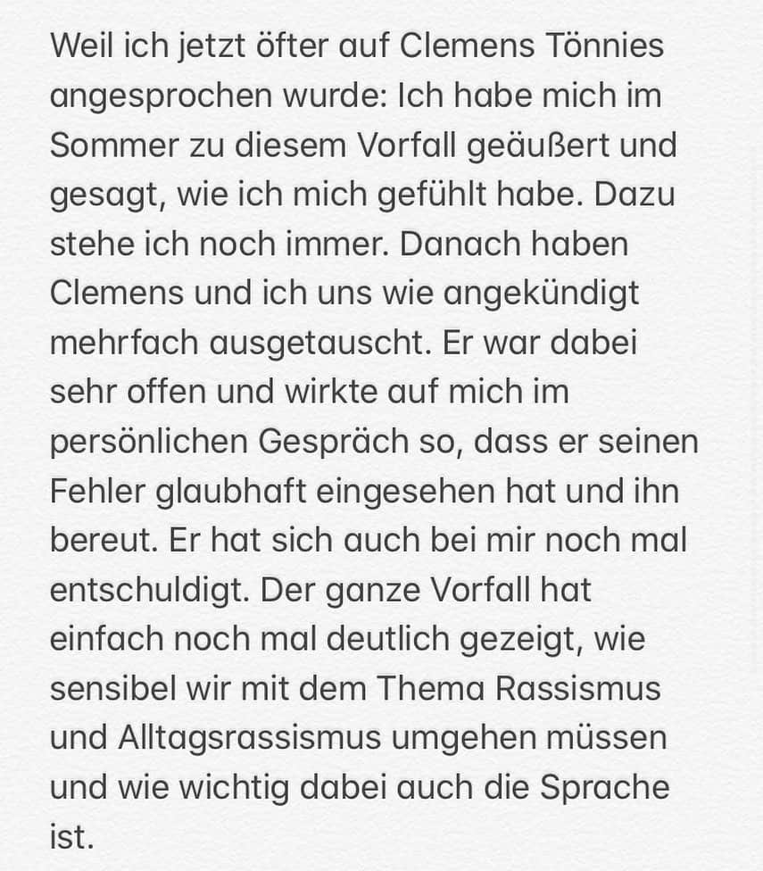 ゲーラルド・アサモアのインスタグラム：「Weil ich jetzt öfter auf Clemens Tönnies angesprochen wurde: Ich habe mich im Sommer zu diesem Vorfall geäußert und gesagt, wie ich mich gefühlt habe. Dazu stehe ich noch immer. Danach haben Clemens und ich uns wie angekündigt mehrfach ausgetauscht. Er war dabei sehr offen und wirkte auf mich im persönlichen Gespräch so, dass er seinen Fehler glaubhaft eingesehen hat und ihn bereut. Er hat sich auch bei mir noch mal entschuldigt. Der ganze Vorfall hat einfach noch mal deutlich gezeigt, wie sensibel wir mit dem Thema Rassismus und Alltagsrassismus umgehen müssen und wie wichtig dabei auch die Sprache ist.」