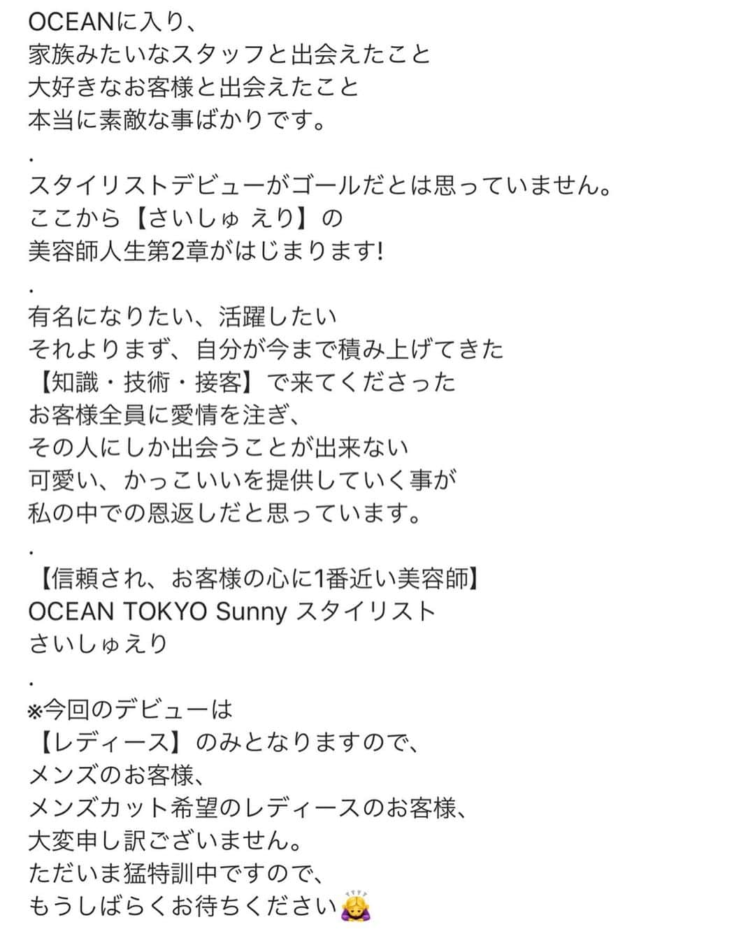 高木琢也さんのインスタグラム写真 - (高木琢也Instagram)「㊗️さいしゅ えりスタイリストデビュー💇‍♀️ 本日よりSunnyで女性のみのご案内となります‼️ 責任感が強くて、真面目で、一生懸命な子。 根性めっちゃある地味な子。笑 だから絶対売れます😋 最終面談の時の目標や考え方、心打たれました。 お客様の立場になって考え、デザインができる。他の人には言えない悩みをきっとさいしゅには言える。 いっぱい泣いていっぱい頑張ってきたからこそ、誰よりも歯がゆい気持ちを汲み取れる。 『自分がSunnyのみんなの道しるべになる』 俺の中ではそれが決め手‼️ ・ 心折れそうな時もきっとあったと思うけどよく頑張ったね‼️ 育ててもらった家族、友達、仲間たちに感謝を忘れずに。 笑顔をたやさず上がってこい❤️ おめでとう🎉㊗️🎊 #ご予約は #OCEANTOKYO #Sunnyへ #お願いします🙇‍♂️ #スタイリストデビュー #さいしゅえり #美容師」11月13日 11時48分 - takagi_ocean