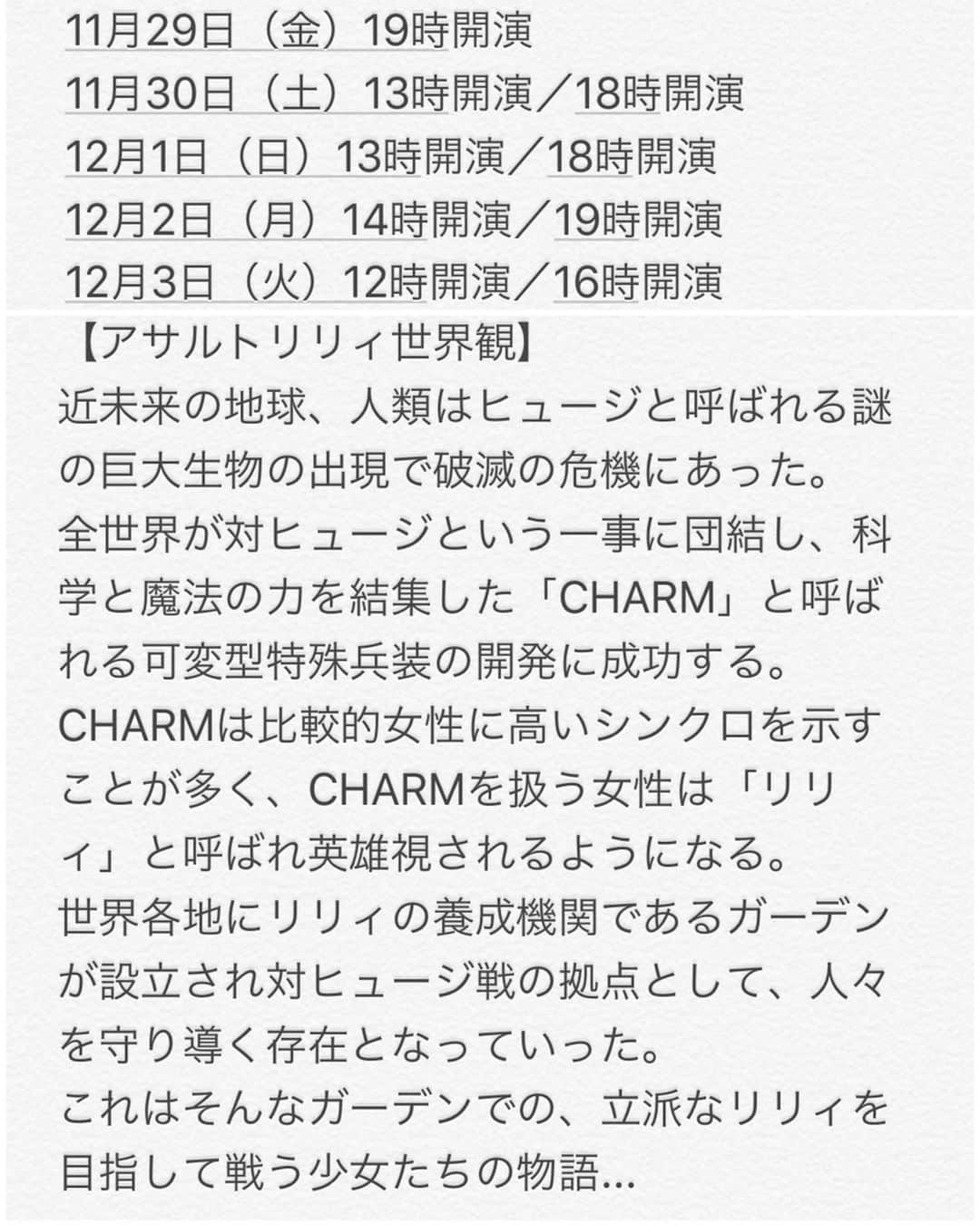 今吉めぐみさんのインスタグラム写真 - (今吉めぐみInstagram)「最終稽古終えまして﻿ ３日後には初日です✨﻿ ﻿ 熱くて繊細で﻿ 好きでこのお仕事をしてるのかもしれないけど﻿ 単純に好きだけじゃないものを背負ってて﻿ 稽古中の私はオープニングから涙が。。笑﻿ ﻿ ﻿ 歳をとると涙もろくなる﻿ って言うけど﻿ 歳を重ねるごとに経験が増えて﻿ 理解できたり察せることが増えるんだよな。﻿ だから共感できてしまうから﻿ 涙を流さずにはいられないんだな。﻿ ﻿ ﻿ 私、個人としては﻿ いつも応援して下さる皆様に会える﻿ 今年最後の機会なので﻿ (そもそも隠居してたからアレなんですけど🙈💦)﻿ 悔いなくお世話になりました﻿ って感謝を直接お伝えできたらと思います🙇‍♀️🙇‍♀️﻿ ﻿ ﻿ 11/29〜12/3﻿ 皆様に会えることを心から楽しみにしてます！！﻿ ﻿ ﻿ ﻿ 🎀お知らせ🎀﻿ ﻿ アサルトリリィ×私立ルドビコ女学院﻿ 「白きレジスタンス〜真実の刃（やいば）〜」﻿ ﻿ 劇場：新宿村LIVE ﻿ ﻿ 【出演者】﻿ あわつまい﻿ 西本りみ﻿ 中村裕香里﻿ 星守紗凪﻿ 白河優菜﻿ 緒方ありさ﻿ 広沢麻衣（エラバレシ）﻿ 夏目愛海﻿ 藤堂光結﻿ 七海とろろ（バクステ外神田一丁目）﻿ 長橋有沙﻿ 手島沙樹﻿ はぎのりな﻿ ﻿ 小菅怜衣﻿ 梅原サエリ﻿ 柴田茉莉﻿ 仲野りおん﻿ 沖あすか（天使突抜ニ読ミ）﻿ ﻿ 嘉陽愛子﻿ 小野瀬みらい﻿ 木村若菜﻿ 酒井栞﻿ ﻿ 今吉めぐみ﻿ ﻿ ﻿ 【チケット】﻿ S席…7000円﻿ A席…6000円﻿ ﻿ 2ショットチェキ付きS席…8300円﻿ 2ショットチェキ付きA席…7300円﻿ ﻿ 【公演スケジュール】　﻿ 11月29日（金）19時開演﻿ 11月30日（土）13時開演／18時開演﻿ 12月1日（日）13時開演／18時開演﻿ 12月2日（月）14時開演／19時開演﻿ 12月3日（火）12時開演／16時開演﻿ ﻿ 【アサルトリリィ世界観】﻿ 近未来の地球、人類はヒュージと呼ばれる謎の巨大生物の出現で破滅の危機にあった。﻿ 全世界が対ヒュージという一事に団結し、科学と魔法の力を結集した「CHARM」と呼ばれる可変型特殊兵装の開発に成功する。﻿ CHARMは比較的女性に高いシンクロを示すことが多く、CHARMを扱う女性は「リリィ」と呼ばれ英雄視されるようになる。﻿ 世界各地にリリィの養成機関であるガーデンが設立され対ヒュージ戦の拠点として、人々を守り導く存在となっていった。﻿ これはそんなガーデンでの、立派なリリィを目指して戦う少女たちの物語...﻿ ﻿ ﻿ 【アサルトリリィホームページ】﻿ http://assaultlily.com/index.php﻿ ﻿ 【私立ルドビコ女学院ホームページ】﻿ http://for.fool.jp/ludojyo/wp/﻿ ﻿ 今吉専用ご予約フォーム﻿ https://ticket.corich.jp/apply/104081/023/﻿」11月26日 19時53分 - megu813