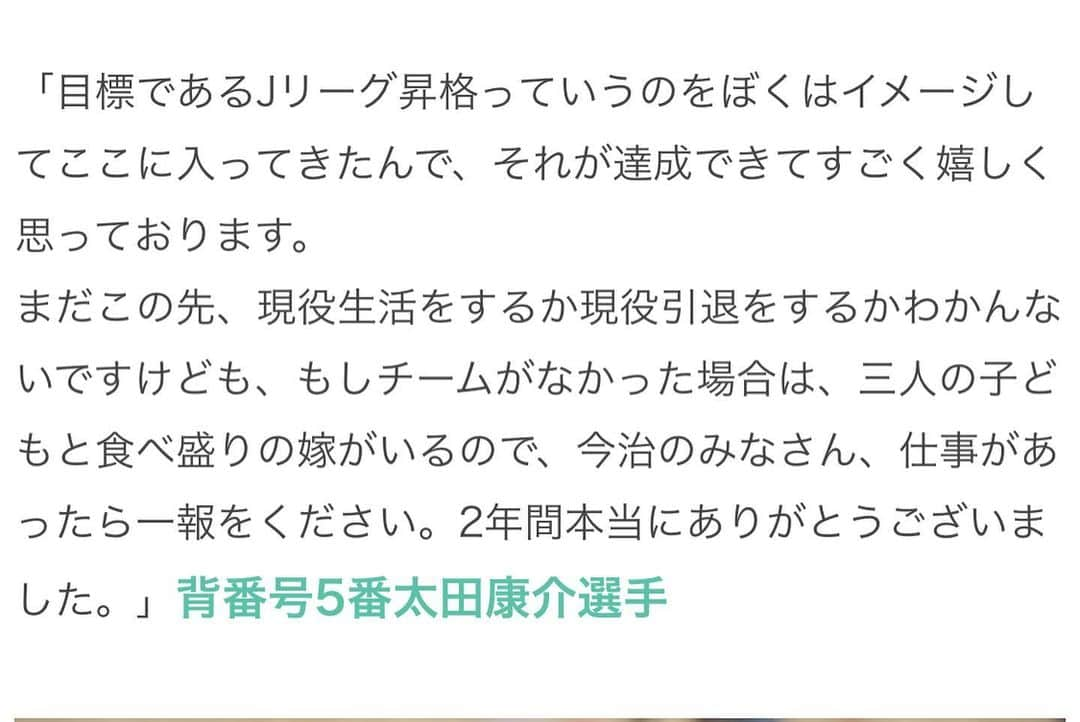 太田康介さんのインスタグラム写真 - (太田康介Instagram)「前回と同じような投稿になっちゃうけどまずは今年一年、沢山の応援ありがとうございました。  スポンサー様のご支援、ボランティアスタッフ、ボヤージュの皆様の支えがあり、そしてサポーター、ファンの皆さんの熱い応援があったからこそＪリーグに昇格出来ました。本当にありがとうございます。  そして個人としては２年間たくさんの応援ありがとうございました。  ここでの２年間はなかなか自分にとってはしんどい２年間だったけどかなり人間的にも成長出来た２年間だったんじゃないかなと思います。  何度も何度も心折れそうになりましたが、沢山の仲間のおかげでなんとか自分を奮い立たせて目標であるJリーグ昇格のために戦う事が出来ました。  あとトレーナーの岸さん、小西のおかげで大した怪我もせずシーズンを乗り切れました。  本当に感謝してます。  今治での戦いは終わりますが、おそらく次が本当に最後。  自分のサッカー人生を締めくくります。  いやー締めくくれるかなー！笑  まあ自分の今までのキャリアを考えるとここまでやって来れたのは上出来か。  ここまで来れたのは本当にプロになる前から支えてもらった嫁さんのおかげです。公の場でいじったので家で散々怒られましたけど感謝してます。  本当にありがとう。  自分を必要としてくれるところがあれば最後の最後まで悔いの残らないサッカー人生送りたい。  最後の最後まで自分のサッカー選手としての人生を足掻きたいと思います。  今治の皆さん２年間お世話になりました。  またどこかで👍  #太田康介  #FC今治 #generations  #白濱亜嵐さん #花束貰えたのは最高の思い出 #ありがとうございました #同じく退団の金子が俺に花束持ってこなくて良かった」12月3日 10時02分 - kosukeota.7