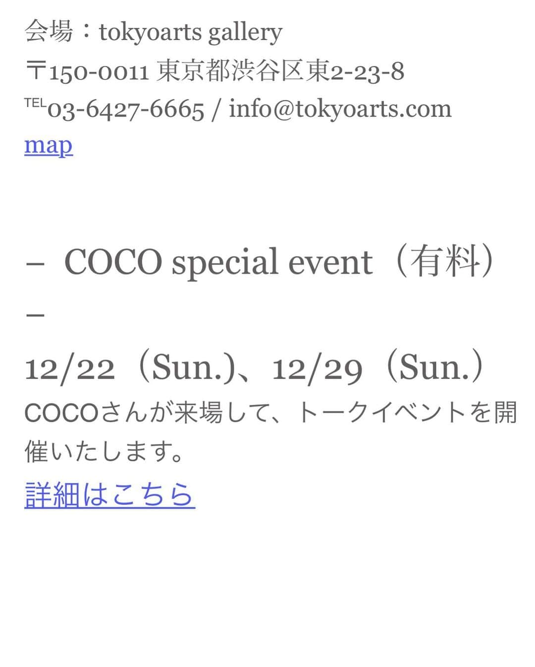 COCOさんのインスタグラム写真 - (COCOInstagram)「. おはよう😚💕 . いよいよ明後日12/21〜12/29は 渋谷の　@tokyoartsgallery  にて 私COCOの写真展が開催されます✨ . . 人生初めての写真展…ワクワクします。 . 入場無料なので気軽にお立ち寄りください。  12/21 (Sat.)‒ 12/29 (Sun.) 12:00 - 20:00 (入場無料)​ ※12/22(Sun.) 14:00 - 20:00　12/29(Sun.)15:00 - 18:00 . . − COCO special event（有料） − 12/22（Sun.)、12/29（Sun.） COCOが来場して、トークイベントを開催いたします。  各日イベント終了後、以下の時間はCOCOさんがしばらく在廊し、作品購入者を対象とした特典会行います。  12/22(日)　14：00 - 15：30 12/29(日)　15：00 - 16：30 ※特典会は作品を事前又は、当日に購入された方を対象にCOCOさんとの購入特典を実施致します。 ※特典会は一般の方もギャラリー内にご入場頂けます。  会場：tokyoarts gallery 〒150-0011 東京都渋谷区東2-23-8 ℡03-6427-6665 / info@tokyoarts.com . .  https://www.tokyoartsgallery.com」12月19日 11時28分 - coco_coco000