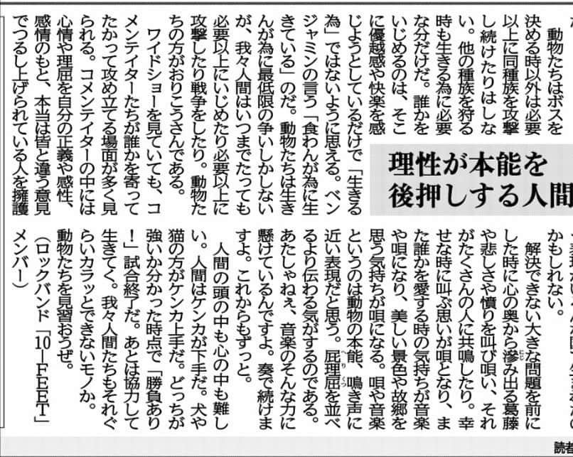 タクマ さんのインスタグラム写真 - (タクマ Instagram)「京都新聞で連載中のコラム"現代のことば"です。「いじめ」「理性」「本能」「音楽」。心のどこかに引っかかる違和感はあなたらしさの一部。揉み消さず違和感のままでいいと思う。今すぐに世間の潮流を変えれなくともせめて違和感のまま大切にしておかなくちゃいけない。  京都新聞 現代のことば 「理性が本能を後押しする人間と音楽」  動物の世界は弱肉強食の世界。食物連鎖で成り立っているその世界でも必要以上には獲物を刈らない。群れの中ではボスの座を賭けて覇権争いなどがあるが、決着がつけばそれ以上争う事はない。しかし人間はどうだろう？親分が決まり、ピラミッド状の人間関係が完成した後もその力関係の元しばしば「いじめ」が生じる。衣食住と最低限の安全があるならばいじめなど必要無い。そんな事は誰もが分かっているのにいつの世もいじめは絶えない。 「生きんが為に食え。されど食わんが為に生くるなかれ。」18世紀の政治家ベンジャミン・フランクリンの言葉だ。  動物達はボスを決める時以外は必要以上に同種族を攻撃し続けたりはしない。他の種族を狩る時も生きる為に必要な分だけだ。誰かをいじめるのはそこに優越感や快楽を感じようとしているだけで「生きる為」では無い様に思える。ベンジャミンの言う「食わんが為に生きている」のだ。動物達は生きんが為に最低限の争いしかしないが我々人間はいつまで経っても必要以上にいじめたり必要以上に攻撃したり戦争したり。動物達の方が全然おりこうさんである。  ワイドショー見ててもコメンテイター達が誰かを寄ってたかって攻め立てる場面が多く見られる。コメンテイターの中には心情や理屈を自分の正義や感性、感情の元、本当は皆と違う意見で吊し上げられている人を擁護したいと思っている人も居るかも知れないが世間の大半がそれを許さないから大抵の人は一緒に攻め立てる。そんな傾向が日に日に世界中で強くなっていく中で僕たちは「本当の愛」や「本当の優しさ」みたいなものを見出していけるのだろうか？本能のままに生きる動物達には無い人間の「理性」や「言葉」は文明や英知と同時に人間同士の必要以上の争いも生み出し続けている。理性が本能を間違った解釈で後押ししている様にも思える。「平和」と言うものは本当に難しい。遥か昔、理性と言葉を持つ人間の世界が始まってからずっと解決策が見つからない。だから「理性」と「本能」の間の様な「音楽」や「唄」という表現が色んな国で生まれたのかも知れない。  解決できない大きな問題を前にした時に心の奥から滲み出る葛藤や悲しさや憤りを叫び唄い。それが沢山の人に共鳴したり。幸せな時に叫ぶ思いが唄となり。また誰かを愛する時の気持ちが音楽や唄になり。美しい景色や故郷を思う気持ちが唄になる。唄や音楽というのは動物の本能、鳴き声に近い表現だと思う。屁理屈を並べるより伝わる気がするのである。あたしゃねぇ、音楽のそんな力に懸けているんですよ。奏で続けますよ。これからもずっと。  人間の頭の中も心の中も難しい。人間はケンカが下手だ。犬や猫の方がケンカ上手だ。どっちが強いか分かった時点で「勝負あり！」試合終了。あとは一緒に群れになって「そういやそんな事もあったねぇ」なんつって何食わぬ顔をして生きてく。我々人間達もそれぐらいカラッと出来ないモノか。 動物達を見習おうぜ。  ロックバンド 10-FEET TAKUMA」12月28日 16時53分 - takumamitamura