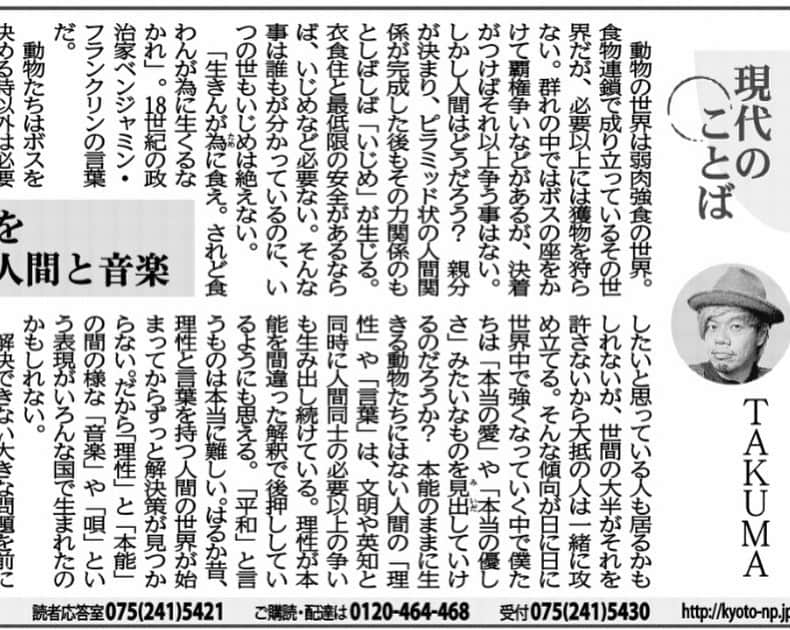 タクマ さんのインスタグラム写真 - (タクマ Instagram)「京都新聞で連載中のコラム"現代のことば"です。「いじめ」「理性」「本能」「音楽」。心のどこかに引っかかる違和感はあなたらしさの一部。揉み消さず違和感のままでいいと思う。今すぐに世間の潮流を変えれなくともせめて違和感のまま大切にしておかなくちゃいけない。  京都新聞 現代のことば 「理性が本能を後押しする人間と音楽」  動物の世界は弱肉強食の世界。食物連鎖で成り立っているその世界でも必要以上には獲物を刈らない。群れの中ではボスの座を賭けて覇権争いなどがあるが、決着がつけばそれ以上争う事はない。しかし人間はどうだろう？親分が決まり、ピラミッド状の人間関係が完成した後もその力関係の元しばしば「いじめ」が生じる。衣食住と最低限の安全があるならばいじめなど必要無い。そんな事は誰もが分かっているのにいつの世もいじめは絶えない。 「生きんが為に食え。されど食わんが為に生くるなかれ。」18世紀の政治家ベンジャミン・フランクリンの言葉だ。  動物達はボスを決める時以外は必要以上に同種族を攻撃し続けたりはしない。他の種族を狩る時も生きる為に必要な分だけだ。誰かをいじめるのはそこに優越感や快楽を感じようとしているだけで「生きる為」では無い様に思える。ベンジャミンの言う「食わんが為に生きている」のだ。動物達は生きんが為に最低限の争いしかしないが我々人間はいつまで経っても必要以上にいじめたり必要以上に攻撃したり戦争したり。動物達の方が全然おりこうさんである。  ワイドショー見ててもコメンテイター達が誰かを寄ってたかって攻め立てる場面が多く見られる。コメンテイターの中には心情や理屈を自分の正義や感性、感情の元、本当は皆と違う意見で吊し上げられている人を擁護したいと思っている人も居るかも知れないが世間の大半がそれを許さないから大抵の人は一緒に攻め立てる。そんな傾向が日に日に世界中で強くなっていく中で僕たちは「本当の愛」や「本当の優しさ」みたいなものを見出していけるのだろうか？本能のままに生きる動物達には無い人間の「理性」や「言葉」は文明や英知と同時に人間同士の必要以上の争いも生み出し続けている。理性が本能を間違った解釈で後押ししている様にも思える。「平和」と言うものは本当に難しい。遥か昔、理性と言葉を持つ人間の世界が始まってからずっと解決策が見つからない。だから「理性」と「本能」の間の様な「音楽」や「唄」という表現が色んな国で生まれたのかも知れない。  解決できない大きな問題を前にした時に心の奥から滲み出る葛藤や悲しさや憤りを叫び唄い。それが沢山の人に共鳴したり。幸せな時に叫ぶ思いが唄となり。また誰かを愛する時の気持ちが音楽や唄になり。美しい景色や故郷を思う気持ちが唄になる。唄や音楽というのは動物の本能、鳴き声に近い表現だと思う。屁理屈を並べるより伝わる気がするのである。あたしゃねぇ、音楽のそんな力に懸けているんですよ。奏で続けますよ。これからもずっと。  人間の頭の中も心の中も難しい。人間はケンカが下手だ。犬や猫の方がケンカ上手だ。どっちが強いか分かった時点で「勝負あり！」試合終了。あとは一緒に群れになって「そういやそんな事もあったねぇ」なんつって何食わぬ顔をして生きてく。我々人間達もそれぐらいカラッと出来ないモノか。 動物達を見習おうぜ。  ロックバンド 10-FEET TAKUMA」12月28日 16時53分 - takumamitamura