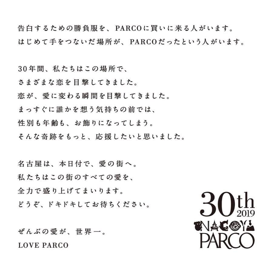 名古屋パルコさんのインスタグラム写真 - (名古屋パルコInstagram)「【2019年、名古屋パルコは30周年を迎えました。﻿ 30年間、たくさんの愛をありがとうございました。﻿ 31年目も、どうぞ宜しくお願い致します。】﻿ ﻿﻿ 告白するための勝負服を、PARCOに買いに来る人がいます。﻿ はじめて手をつないだ場所が、PARCOだったという人がいます。﻿ ﻿ 30年間、私たちはこの場所で、﻿ さまざまな恋を目撃してきました。﻿ 恋が、愛に変わる瞬間を目撃してきました。﻿ まっすぐに誰かを想う気持ちの前では、﻿ 性別も年齢も、お飾りになってしまう。﻿ そんな奇跡をもっと、応援したいと思いました。﻿ ﻿ 名古屋は、本日付で、愛の街へ。﻿ 私たちはこの街のすべての愛を、﻿ 全力で盛り上げてまいります。﻿ どうぞ、ドキドキしてお待ちください。﻿ ﻿ ぜんぶの愛が、世界一。　﻿ LOVE PARCO ﻿ ﻿ ﻿ ﻿ #parco #nagoyaparco #nagoya #名古屋パルコ #パルコ #栄 #矢場町 #sakae #30周年 #大人になんかならねえよ #loveparco #ぜんぶの愛が世界一﻿」12月31日 18時57分 - parco_nagoya_official