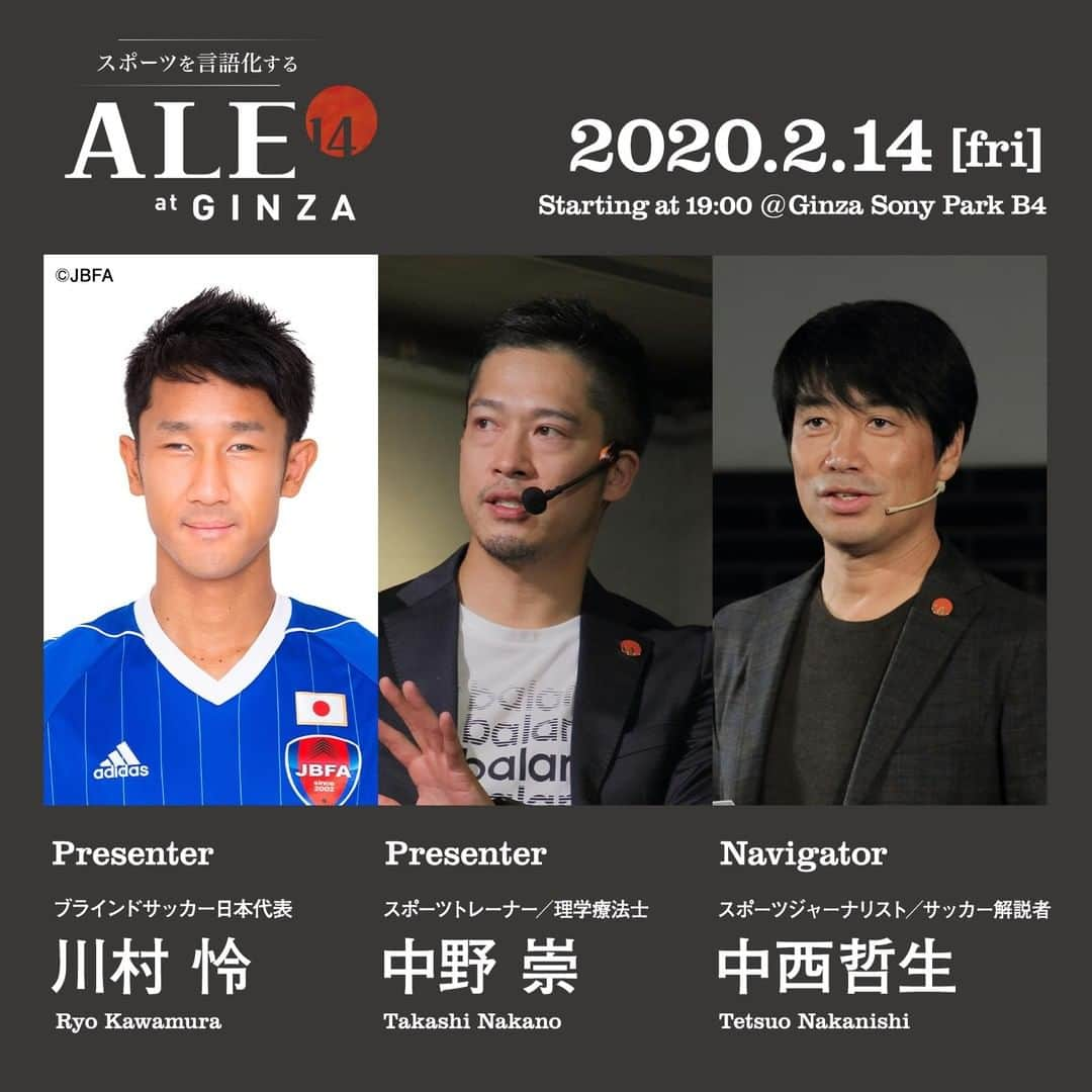 GINZA SONY PARK PROJECTさんのインスタグラム写真 - (GINZA SONY PARK PROJECTInstagram)「[ALE14] 2020年2月14日(金) 19:00~は、プレゼンターにブラインドサッカー日本代表の川村怜さんと、スポーツトレーナー/理学療法士の中野 崇さんを迎えた"ALE14"。⁠ ⁠ 毎月14日は、様々なアプローチでスポーツと向き合うエキスパートの方々を迎え、スポーツを言語化するプレゼンショー "ALE14" を開催しています。⁠ ⁠ 座席(全席自由)の予約はpeatixから ⁠ https://peatix.com/event/1409550/⁠ ⁠ 日時：2020年2月14日(金) 19:00～21:00予定⁠ 場所：PARK B4/地下4階⁠ 入場料無料（「"BEER TO GO" by SPRING VALLEY BREWERY」でワンオーダーをお願いします）⁠ ⁠ プレゼンター：⁠ 川村 怜 Ryo Kawamura⁠ ブラインドサッカー日本代表⁠ ⁠ 中野 崇 Takashi Nakano⁠ スポーツトレーナー／理学療法士⁠ ⁠ ナビゲーター：⁠ 中西哲生 Tetsuo Nakanishi⁠ スポーツジャーナリスト／サッカー解説者⁠ ⁠ <川村 怜さん プロフィール>⁠ 1989年生まれ、大阪府出身。⁠ パペレシアル品川所属。⁠ 2013年さいたま市ノーマライゼーションカップで日本代表デビューし、世界王者ブラジルから初ゴールを奪う。⁠ インチョン2014 アジアパラ競技大会、世界選手権2014、アジア選手権2015、2017、2019などに出場。⁠ 得点力と豊富な運動量でチームを主将として牽引する。⁠ 普段はアクサ生命保険株式会社で働く。⁠ ⁠ <中野 崇さん プロフィール>⁠ プロサッカー、プロ野球など多くのトップアスリートを指導。 ブラインドサッカー日本代表のフィジカルコーチを務める。⁠ また、イタリアのトレーナー協会APF(Accademia Preparatori Fisici)で日本人として初めて名誉会員(Socio Onorato)となり、 イタリア人トレーナーにも指導を行なっている。⁠ 自身が代表を務めるスポーツトレーナー協会のJARTAは、 西洋・ 東洋の医学と身体観を重視した身体操作系トレーニングを提供。 スポーツトレーナーを育成する認定資格制度もあり、 2019年8月現在、 全国に約160名のJARTA認定資格保持トレーナーがいる。⁠ ⁠  @tetsuonakanishi #川村怜 #RyoKawamura #TakashiNakano #中野崇 #中西哲生 #tetsuonakanishi #銀座ソニーパーク #GS89 #ginzasonypark #sportspark #ale14 #エイル #フォーティーン #スポーツ #ブラインドサッカー #スポーツトレーナー #理学療法士 #サッカー #トークイベント #銀座 #ginza」1月31日 15時30分 - ginzasonypark