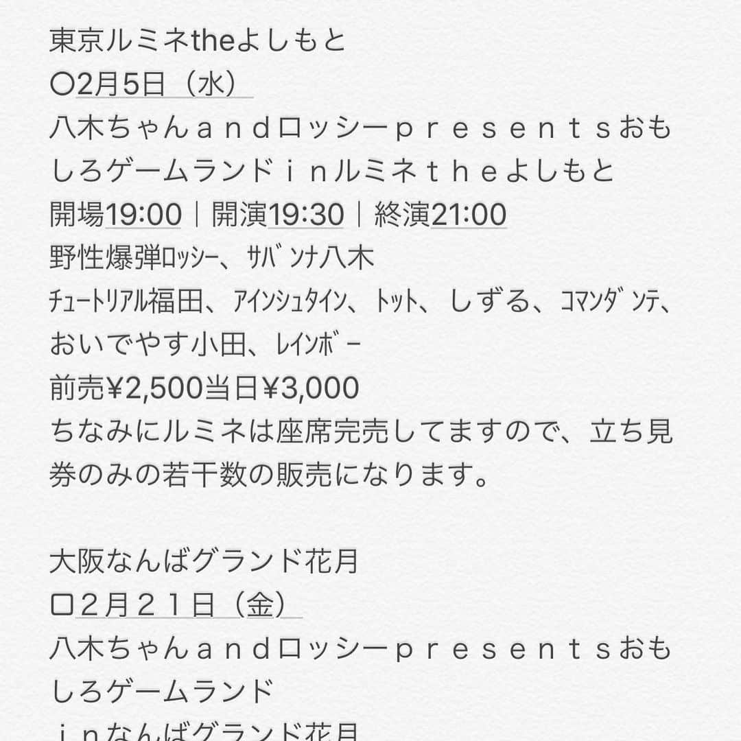 ロッシーさんのインスタグラム写真 - (ロッシーInstagram)「東京ルミネtheよしもと ○2月5日（水） 八木ちゃんａｎｄロッシーｐｒｅｓｅｎｔｓおもしろゲームランドｉｎルミネｔｈｅよしもと 開場19:00｜開演19:30｜終演21:00 野性爆弾ﾛｯｼｰ、ｻﾊﾞﾝﾅ八木 ﾁｭｰﾄﾘｱﾙ福田、ｱｲﾝｼｭﾀｲﾝ、ﾄｯﾄ、しずる、ｺﾏﾝﾀﾞﾝﾃ、おいでやす小田、ﾚｲﾝﾎﾞｰ 前売¥2,500当日¥3,000 ちなみにルミネは座席完売してますので、立ち見券のみの若干数の販売になります。  大阪なんばグランド花月 □２月２１日（金） 八木ちゃんａｎｄロッシーｐｒｅｓｅｎｔｓおもしろゲームランド ｉｎなんばグランド花月 開場19:10｜開演19:30 出演者　サバンナ八木／野性爆弾ロッシー　 ザ・プラン９、ラフレクラン、マルセイユ、ツートライブ、ときヲリピート 前売全席指定　¥2,500　当日全席指定¥3,000  沼津ラクーンよしもと劇場 ◎2月23日（日） 八木ちゃんａｎｄロッシーｐｒｅｓｅｎｔｓおもしろゲームランド 開場16:15｜開演16:30 野性爆弾ﾛｯｼｰ、ｻﾊﾞﾝﾅ八木 佐久間一行、THIS IS ﾊﾟﾝ、ＧＯ！皆川、ちゅ～りっぷ、ぬまんづ 前売¥2,500当日¥3,000  どこの劇場もオモシロライブになりそうで、ワクワク！お近くの劇場に来てね！  #八木ちゃんａｎｄロッシーｐｒｅｓｅｎｔｓおもしろゲームランド #ﾁｭｰﾄﾘｱﾙ福田 #ｱｲﾝｼｭﾀｲﾝ #ﾄｯﾄ #しずる #コマンダンテ #おいでやす小田 #ﾚｲﾝﾎﾞｰ #ザプラン９ #ラフレクラン #マルセイユ #ツートライブ #ときヲリピート #佐久間一行 #THISISﾊﾟﾝ￼ #ＧＯ皆川 #ちゅ～りっぷ #ぬまんづ #サバンナ八木 #野性爆弾 #ロッシー #より。 #ロシ写真」1月24日 23時25分 - yaseibakudan_rossy