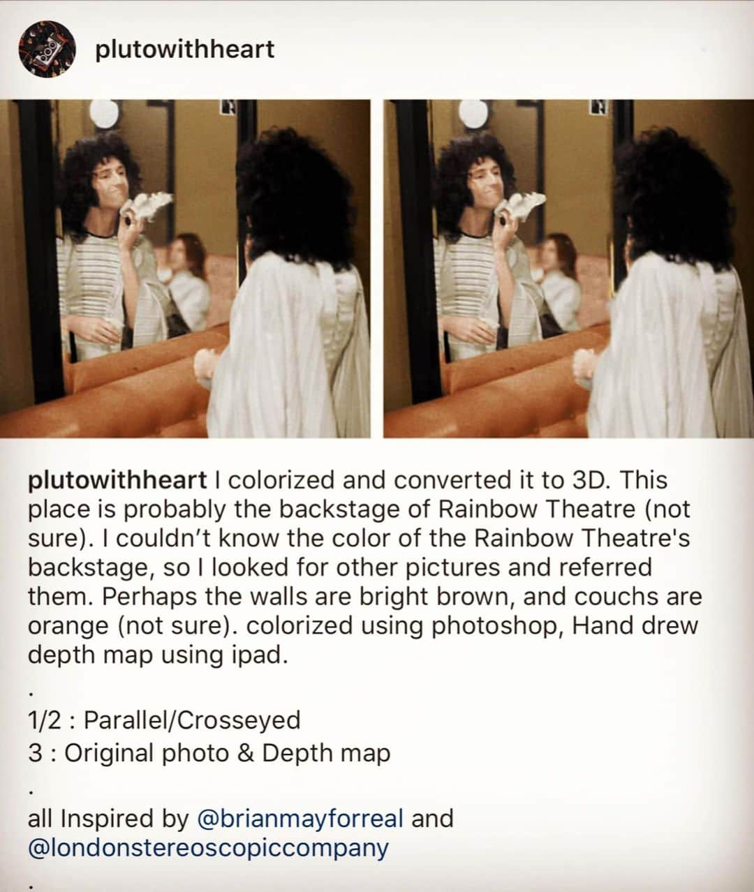 ブライアン・メイさんのインスタグラム写真 - (ブライアン・メイInstagram)「Just taking a moment to appreciate a great stereoscopist !  Previously unknown to me - @plutowithheart has taken an ancient photo of me backstage around 1975, and coloured it, and converted it into a 3-D gem !! Thanks - and damn well done ! Respects ! You guys will be able to sort out which are the parallel versions and which are for cross-eyed viewing.  #parallelview #stereophotography #stereoimage #stereophoto #stereopair #owlfriendly #stereoscopy #stereopicture #stereopic #stereoview #3dimage #stereorealist #stereoscopic #teamstereoscopy #londonstereoscopiccompany #queenwillrock #brianmayqueen #zandrarhodes #rainbowtheatre」2月9日 20時26分 - brianmayforreal