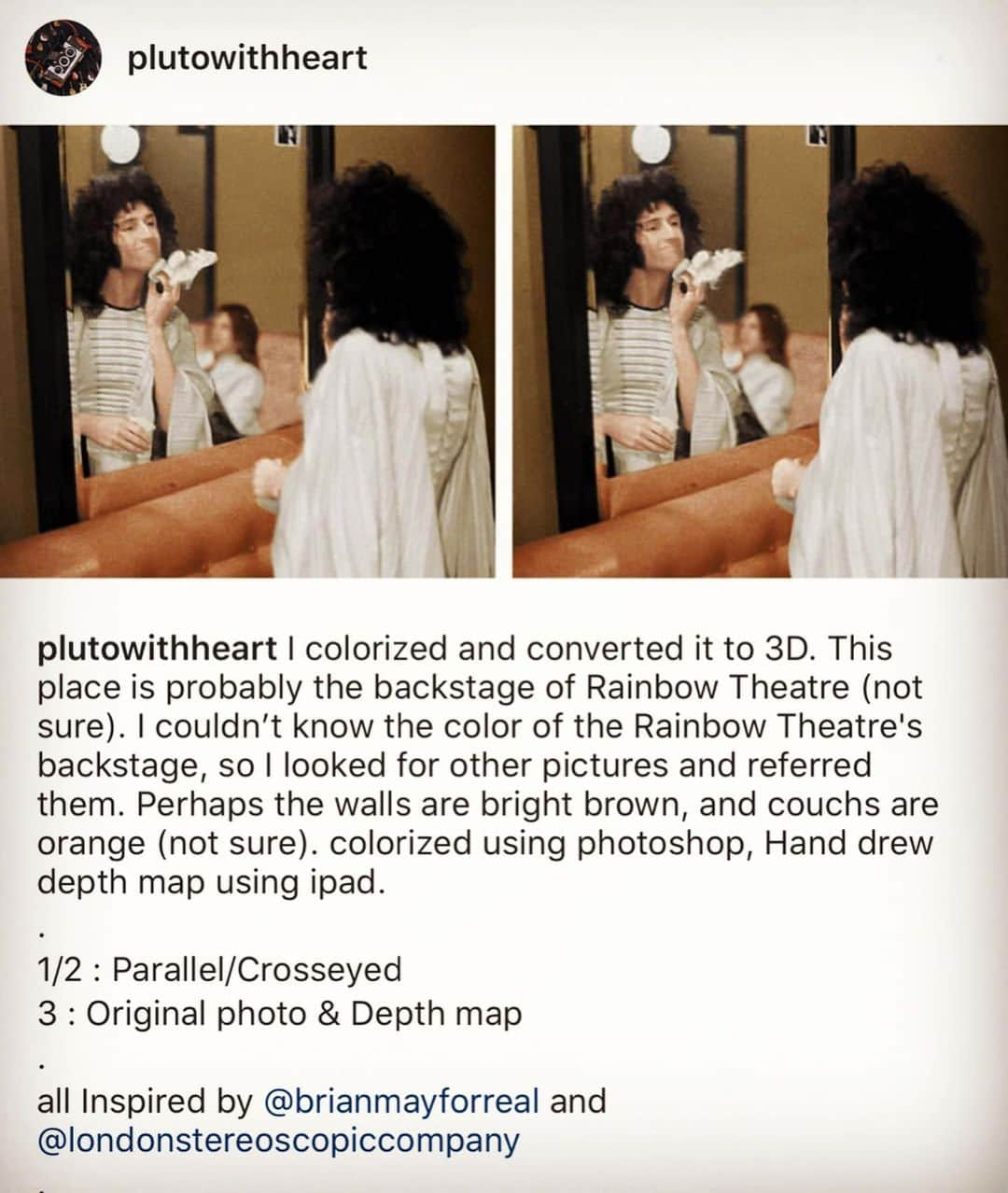 ブライアン・メイさんのインスタグラム写真 - (ブライアン・メイInstagram)「Just taking a moment to appreciate a great stereoscopist !  Previously unknown to me - @plutowithheart has taken an ancient photo of me backstage around 1975, and coloured it, and converted it into a 3-D gem !! Thanks - and damn well done ! Respects ! You guys will be able to sort out which are the parallel versions and which are for cross-eyed viewing.  #parallelview #stereophotography #stereoimage #stereophoto #stereopair #owlfriendly #stereoscopy #stereopicture #stereopic #stereoview #3dimage #stereorealist #stereoscopic #teamstereoscopy #londonstereoscopiccompany #queenwillrock #brianmayqueen #zandrarhodes #rainbowtheatre」2月9日 20時26分 - brianmayforreal