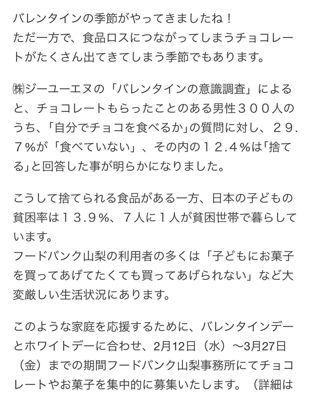 石田ひかりさんのインスタグラム写真 - (石田ひかりInstagram)「みなさんおはようございます☺️ 楽しいバレンタインとホワイトデーの季節です🎯 しかし一方で、チョコレートやお菓子類が余ってしまう季節でもあります😭 そんな時はぜひ、フードバンク山梨へご寄付をお願い致します🍫🍬🍭🍪☺️‼️ 2月12日から3月27日まで、集中的にチョコレートのご寄付をお願いしています お菓子はなかなか買ってあげられないもののひとつだそうです 子どもたちや親御さんのために ぜひご寄付をお願い致します🙇🏻‍♀️☺️❣️ （利用者さんにお届けするのに少し時間がかかりますので、手作りのものはご遠慮くださいませ） 〒400-0214 山梨県南アルプス市百々3697-2 フードバンク山梨 までぜひ、お願い致します❣️ ご支援こころより感謝いたします☺️☺️☺️ #バレンタインデー #チョコレート寄付 #フードバンク山梨」2月13日 6時18分 - hikaringo0525