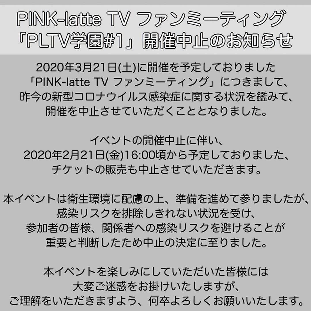 のインスタグラム：「「PLTV学園#1」【開催中止のお知らせ】﻿ ﻿ 2020年3月21日(土)に開催を予定しておりたした、﻿ 「PINK-latte TVファンミーティング【PLTV学園】#1」﻿ につきまして、昨今の新型コロナウイルス感染症に関する状況を鑑みて、《開催を中止》させて﻿ いただくこととなりました。﻿ ﻿ イベントの開催中止に伴い、﻿ 2020年2月21日(金)16:00頃〜 予定しておりました、﻿ チケットの販売も中止させていただきます。﻿ ﻿ 本イベントは衛生環境に配慮の上、準備を進めて参りましたが、感染リスクを排除しきれない状況を受け、﻿ 参加者の皆様、関係者への感染リスクを避けることが﻿ 重要と判断したため中止の決定に至りました。﻿ ﻿ 本イベントを楽しみにしていただいた皆様には﻿ 大変ご迷惑をお掛けいたしますが、﻿ ご理解を頂きます様、何卒よろしくお願いいたします。﻿ ﻿」