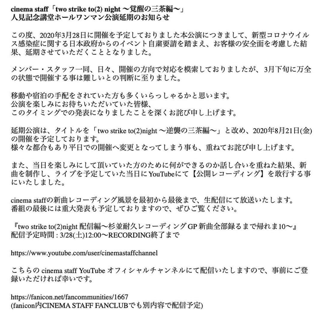 飯田瑞規さんのインスタグラム写真 - (飯田瑞規Instagram)「【人見記念講堂ワンマン公演延期のお知らせ】  延期公演は、タイトルを「two strike to(2)night ～逆襲の三茶編～」と改め、8月21日(金)の開催を予定しております。  公演予定日だった3月28日には 【YouTubeにて新曲の公開レコーディングを生配信】  いたします。 -----------------------------------------------------3月28日（土）に予定していた人見記念講堂でのホールワンマン公演を延期することにしました。 公演を楽しみにしてくれていた皆様、アナウンスが遅れてしまい大変申し訳ありません。  去年の6月にメンバー・スタッフと会場を見に行き、僕たちにとって2020年の一つの大きな目標として、そしてまた一つの集大成として僕たち自身も本当に楽しみにしていたライブでした。  ただ、だからこそ来てくれる方には自由に楽しんでもらいたい。 いつもMCで伝えてますが、演奏中は手をあげて一緒に歌ってくれるのも、後ろでじっと見てくれるのもどちらも同じように嬉しい。 様々な制限をさせてしまう事なく、これからも其々の楽しみ方でcinemastaffの音楽を共有してもらいたいと考え、今回ホールワンマン公演を延期する選択をしました。 ご理解のほど宜しくお願いいたします。  その代わりに、3月28日（土）当日にレコーディングを全編YouTubeで生配信することにしました。まだ現時点では作っていない、新曲を録ります。　 元々ライブを楽しみに待っていてくれた方も、そうでなかった方も、ご自宅等で少しでも楽しんでいただけたら幸いです。  そして何より事態が終息し、皆様の日常が一刻も早く取り戻せることを願っています。 お体に気をつけてくださいね。  こんなときだからこそ、人に優しく人に優しく人に優しく生きていきたい  #cinemastaff」3月18日 21時17分 - mizuki_iida