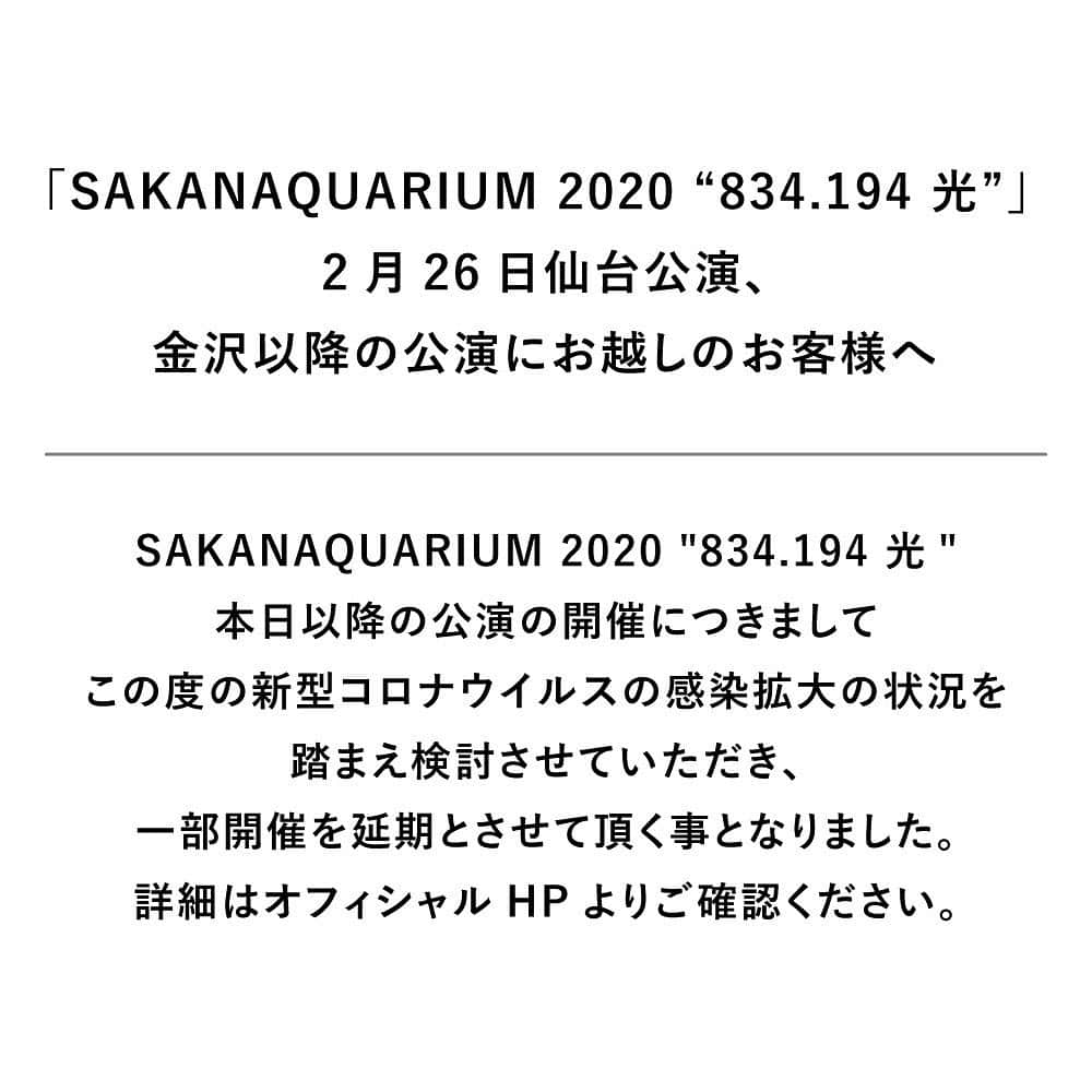 サカナクションさんのインスタグラム写真 - (サカナクションInstagram)「SAKANAQUARIUM 2020 “834.194 光” ご来場予定の皆様へ  2月29日・3月1日 金沢公演  3月12日・13日 広島公演  3月17日・18日 神戸公演  上記の公演は、残念ながら開催を延期とさせて頂く事となりました。ただいま振替公演の調整を行っております。  詳細に関しては、まとまり次第で購入者の方へご連絡させて頂きます。  楽しみにして下さっていた皆様へこのようなご報告となってしまい誠に申し訳ございませんが、何卒ご理解の程、宜しくお願い致します。  また、その他の公演に関してましては、引き続き、政府や関係諸機関等の発表を注視しながら、開催について検討し、追ってご案内させていただきます。  引き続き、皆様のご理解とご協力の程宜しくお願い致します。 #SAKANAQUARIUM2020」2月26日 17時38分 - sakanaction_jp
