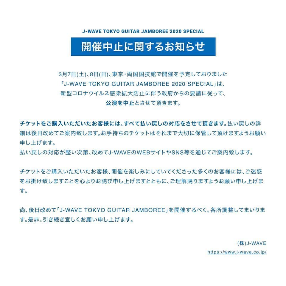 J-WAVEさんのインスタグラム写真 - (J-WAVEInstagram)「【お知らせ】  3月7日(土)、8日(日)、東京・両国国技館で開催を予定しておりました「J-WAVE TOKYO GUITAR JAMBOREE 2020 SPECIAL」は、新型コロナウイルス感染拡大防止に伴う政府からの要請に従って、公演を中止とさせて頂きます。  チケットをご購入いただいたお客様には、すべて払い戻しの対応をさせて頂きます。払い戻しの詳細は後日改めてご案内致します。お手持ちのチケットはそれまで大切に保管して頂けますようお願い申し上げます。 （また、チケットをまだ発券されていないお客様につきましては、発券していただく必要はございません。払戻し詳細のご案内まで今しばらくお待ちください。） 払い戻しの対応が整い次第、改めてJ-WAVEのWEBサイトやSNS等を通じてご案内致します。  チケットをご購入いただいたお客様、開催を楽しみにしていてくださった多くのお客様には、ご迷惑をお掛け致しますことを心よりお詫び申し上げますとともに、ご理解賜りますようお願い申し上げます。  尚、後日改めて「J-WAVE TOKYO GUITAR JAMBOREE」を開催するべく、各所調整してまいります。是非、引き続き宜しくお願い申し上げます。  株式会社J-WAVE https://www.j-wave.co.jp/」2月28日 10時51分 - jwave813