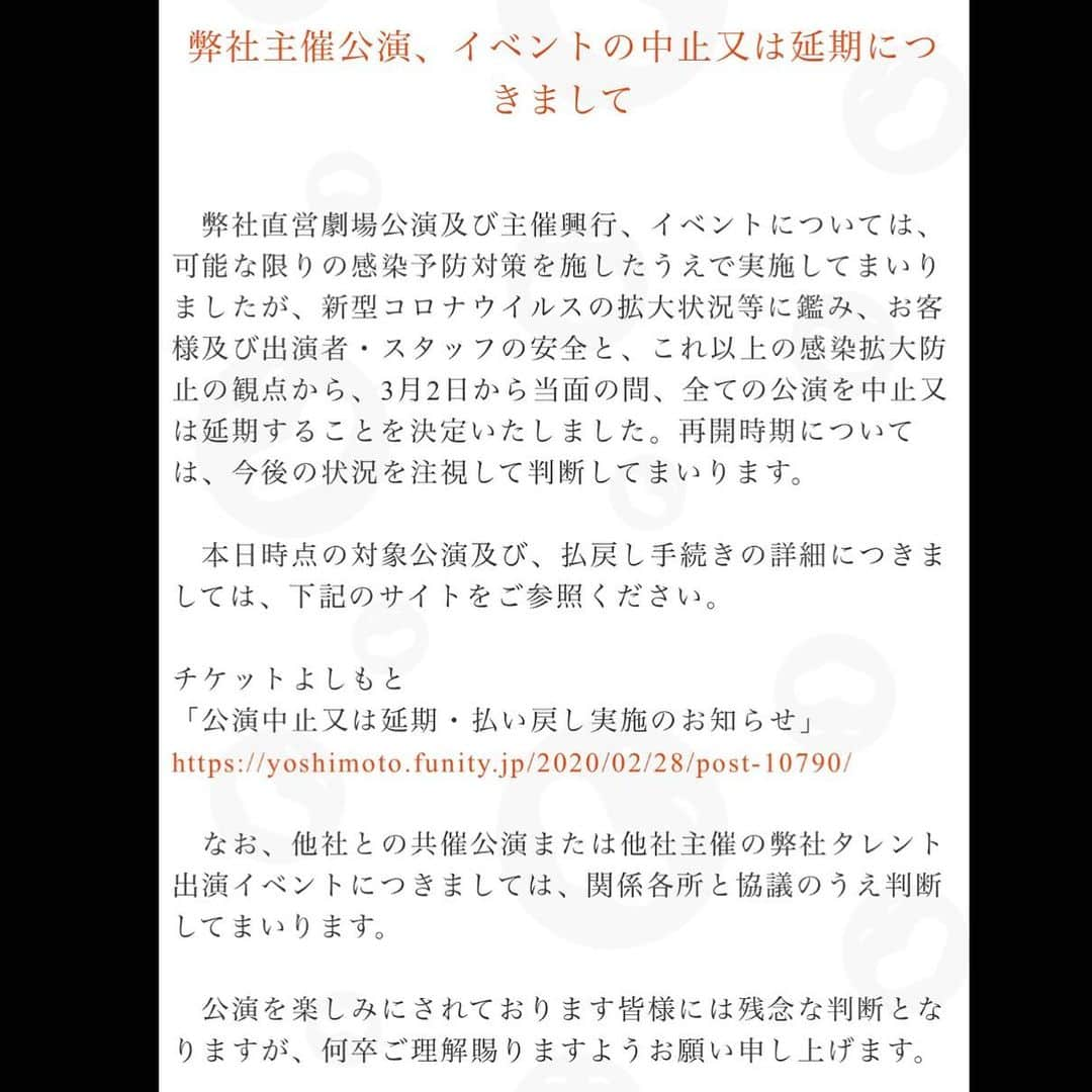 よしもと祇園花月さんのインスタグラム写真 - (よしもと祇園花月Instagram)「【弊社主催公演、イベントの中止又は延期につきまして】  弊社直営劇場公演及び主催興行、イベントについては、可能な限りの感染予防対策を施したうえで実施してまいりましたが、新型コロナウイルスの拡大状況等に鑑み、お客様及び出演者・スタッフの安全と、これ以上の感染拡大防止の観点から、3月2日から当面の間、全ての公演を中止又は延期することを決定いたしました。再開時期については、今後の状況を注視して判断してまいります。  本日時点の対象公演及び、払戻し手続きの詳細につきましては、下記のサイトをご参照ください。  チケットよしもと：https://yoshimoto.funity.jp/2020/02/28/post-10790/ 「公演中止又は延期・払い戻し実施のお知らせ」  なお、他社との共催公演または他社主催の弊社タレント出演イベントにつきましては、関係各所と協議のうえ判断してまいります。  公演を楽しみにされております皆様には残念な判断となりますが、何卒ご理解賜りますようお願い申し上げます。 #よしもと祇園花月 #祇園花月 #京都 #祇園 #よしもと #お笑い #公演中止」2月29日 18時44分 - gionkagetsu