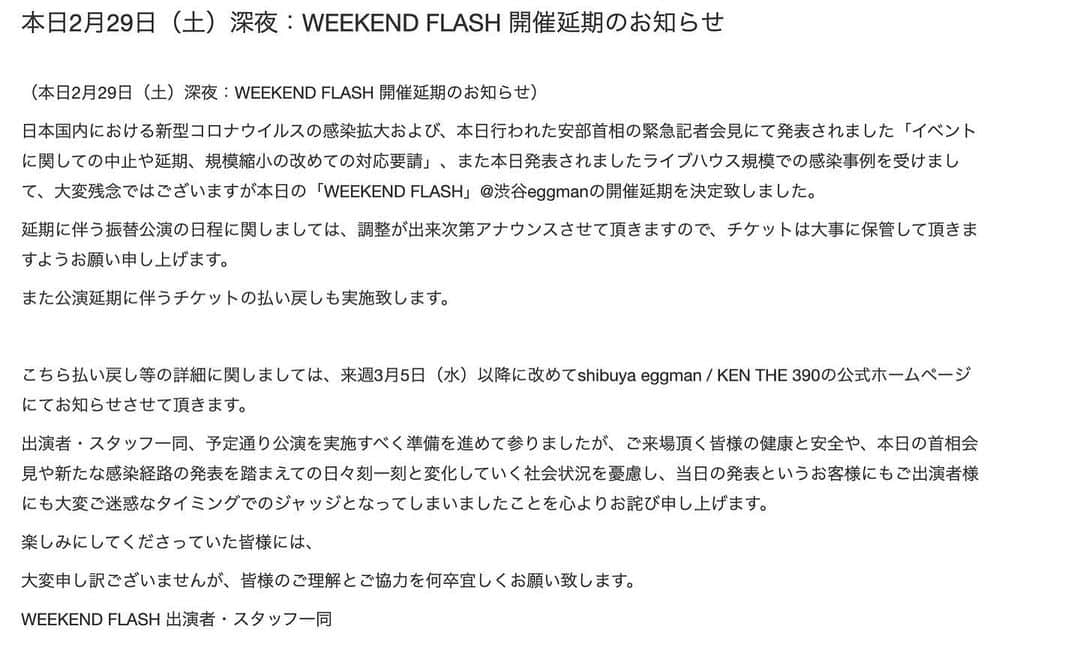 KEN THE 390さんのインスタグラム写真 - (KEN THE 390Instagram)「本日2月29日（土）深夜：WEEKEND FLASH 開催延期のお知らせ  急なタイミングでの発表になってしまい、大変申し訳ありません。本日夜の出演予定だった、WEEKEND FLASHは延期となりました。  チケット払い戻しなどの詳細は、こちらから。  急な決定で、本当にごめんなさい。 本日発表されましたライブハウス規模での感染事例を受けまして、会場側との協議の結果、この様な判断になりました。  僕も本当に残念ですが、ご理解いただければと思います。  今回は延期です。またみんなで思いっきり楽しめる時に向けて、自分にできることをしっかりやります。  #kenthe390」2月29日 19時51分 - kenthe390