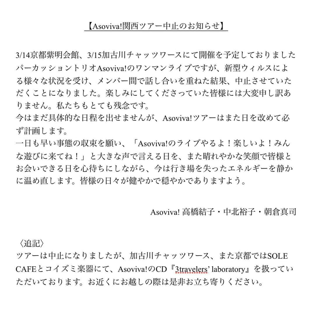 朝倉真司のインスタグラム：「都内でも年に1,2回しかライブをやらない私達。いつ出来るか分からない関西ツアー、沢山の人に見て欲しい、と大きな声で言いたい。お客さんにも心の底から楽しんでもらいたい。我々のような自由な集合体なら、なおさら今じゃなくてもいいのではないか、ということになりました。﻿ ﻿ また必ず、近々。﻿ ﻿ ＊＊＊＊＊＊＊＊＊＊＊＊﻿ ﻿ 【Asoviva!関西ツアー中止のお知らせ】﻿ ﻿ 3/14京都紫明会館、3/15加古川チャッツワースにて開催を予定しておりましたパーカッショントリオAsoviva!のワンマンライブですが、新型ウィルスによる様々な状況を受け、メンバー間で話し合いを重ねた結果、中止させていただくことになりました。楽しみにしてくださっていた皆様には大変申し訳ありません。私たちもとても残念です。﻿ 今はまだ具体的な日程を出せませんが、Asoviva!ツアーはまた日を改めて必ず計画します。﻿ 一日も早い事態の収束を願い、「Asoviva!のライブやるよ！楽しいよ！みんな遊びに来てね！」と大きな声で言える日を、また晴れやかな笑顔で皆様とお会いできる日を心待ちにしながら、今は行き場を失ったエネルギーを静かに温め直します。皆様の日々が健やかで穏やかでありますよう。﻿ ﻿ Asoviva! 高橋結子・中北裕子・朝倉真司 ﻿ ﻿ 〈追記〉﻿ ツアーは中止になりましたが、加古川チャッツワース、また京都ではSOLE CAFEとコイズミ楽器にて、Asoviva!のCD『3travelers’ laboratory』を扱っていただいております。お近くにお越しの際は是非お立ち寄りください。」