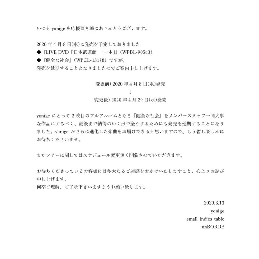 yonigeのインスタグラム：「いつもyonigeを応援頂き誠にありがとうございます。  2020年4月8日(水)に発売を予定しておりました ◆『LIVE DVD『日本武道館 「一本」』（WPBL-90543） ◆『健全な社会』（WPCL-13178）ですが、 発売を延期することとなりましたのでご案内申し上げます。  変更前) 2020年4月8日(水)発売 ↓ 変更後) 2020年4月29日(水)発売  yonigeにとって2枚目のフルアルバムとなる『健全な社会』をメンバースタッフ一同大事な作品にするべく、最後まで納得のいく形で全うするためにも発売を延期することになりました。yonigeがさらに進化した楽曲をお届けできると思いますので、もう暫し楽しみにお待ちくださいませ。  またツアーに関してはスケジュール変更無く開催させていただきます。  お待ちくださっているお客様には多大なるご迷惑をおかけいたしますこと、心よりお詫び申し上げます。 何卒ご理解、ご了承下さいますようお願い致します。  2020.3.13 yonige small indies table unBORDE」