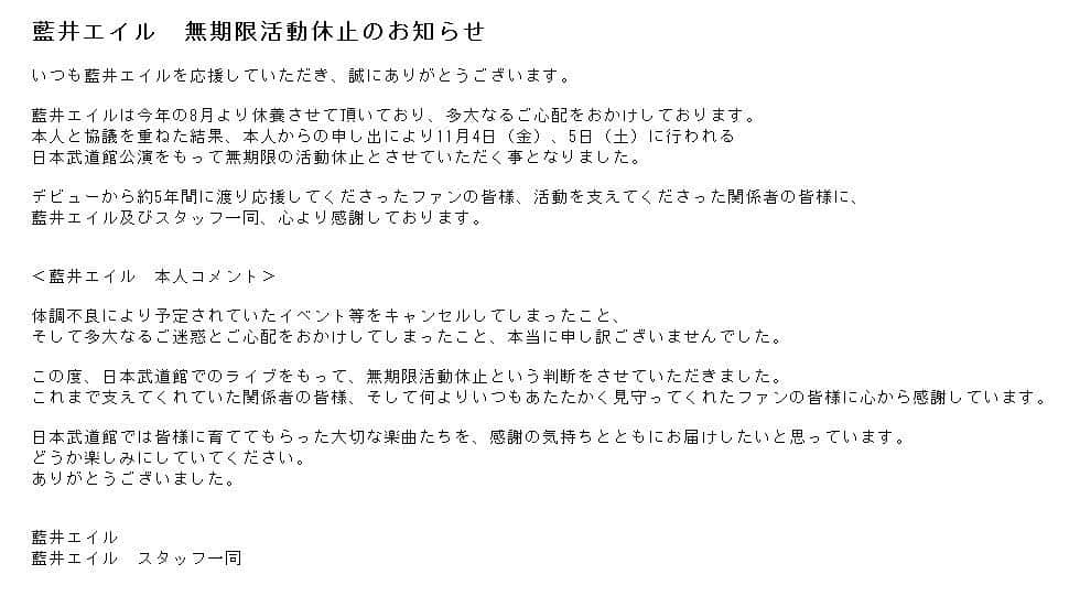 藍井エイルさんのインスタグラム写真 - (藍井エイルInstagram)「藍井エイル　無期限活動休止のお知らせ  いつも藍井エイルを応援していただき、誠にありがとうございます。  藍井エイルは今年の8月より休養させて頂いており、多大なるご心配をおかけしております。  本人と協議を重ねた結果、本人からの申し出により11月4日（金）、5日（土）に行われる日本武道館公演をもって無期限の活動休止とさせていただく事となりました。  デビューから約5年間に渡り応援してくださったファンの皆様、活動を支えてくださった関係者の皆様に、藍井エイル及びスタッフ一同、心より感謝しております。 ＜藍井エイル　本人コメント＞  体調不良により予定されていたイベント等をキャンセルしてしまったこと、そして多大なるご迷惑とご心配をおかけしてしまったこと、本当に申し訳ございませんでした。  この度、日本武道館でのライブをもって、無期限活動休止という判断をさせていただきました。  これまで支えてくれていた関係者の皆様、そして何よりいつもあたたかく見守ってくれたファンの皆様に心から感謝しています。  日本武道館では皆様に育ててもらった大切な楽曲たちを、感謝の気持ちとともにお届けしたいと思っています。  どうか楽しみにしていてください。  ありがとうございました。  藍井エイル 藍井エイル　スタッフ一同」10月14日 18時04分 - aoieir