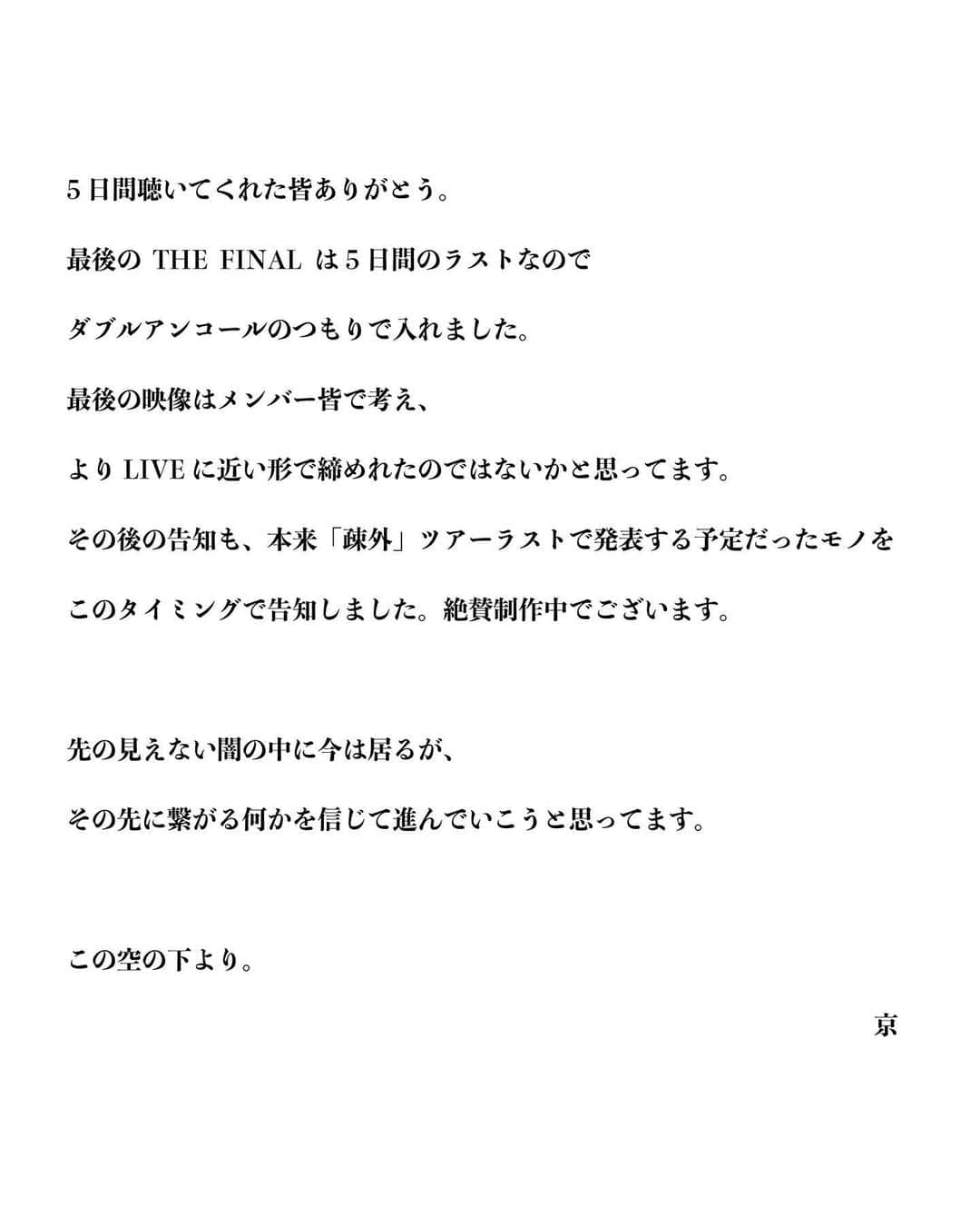 DIR EN GREYさんのインスタグラム写真 - (DIR EN GREYInstagram)「5日間聴いてくれた皆ありがとう。 最後のTHE FINALは5日間のラストなので ダブルアンコールのつもりで入れました。 最後の映像はメンバー皆で考え、 よりLIVEに近い形で締めれたのではないかと思ってます。 その後の告知も、本来「疎外」ツアーラストで発表する予定だったモノをこのタイミングで告知しました。絶賛制作中でございます。  先の見えない闇の中に今は居るが、 その先に繋がる何かを信じて進んでいこうと思ってます。  この空の下より。  京  #DIRENGREY5DAYS」5月6日 21時00分 - direngrey_official