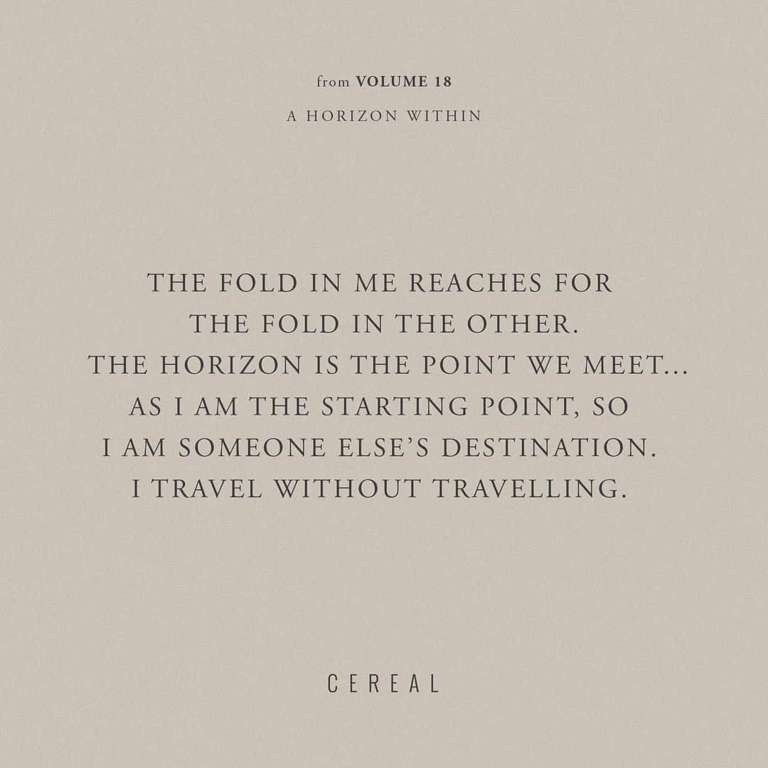 のインスタグラム：「“The fold in me reaches for the fold in the other. The horizon is the point we meet. As I reach, so I am reached for. As I am the starting point, so I am someone else’s destination. I travel without travelling. I go without going. I feel myself transported towards all these unknowable others. Symmetry without rotation or return. This is the search, I realise. To really move is to be moved. Each journey can only end not somewhere, but with someone.” | A Horizon Within, Travelling Without Travel.  From the archives, Cereal Volume 15 (2018).」