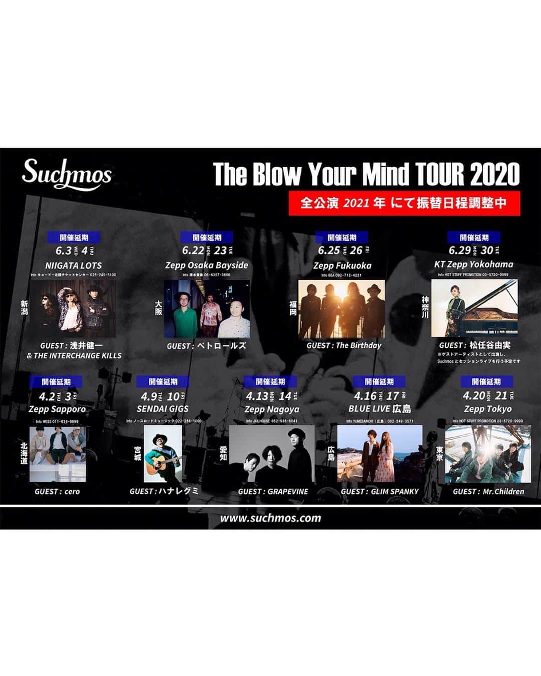 Suchmosさんのインスタグラム写真 - (SuchmosInstagram)「【大事なお知らせ】 . ‪“Suchmos The Blow Your Mind TOUR 2020” について‬ ‪. お手数ではございますが、詳しくはオフィシャルホームページよりご確認ください。‬ －－－－－－－－－－－－ Suchmos The Blow Your Mind TOUR 2020につきまして、年内での延期開催に向けて検討、調整を重ねてまいりましたが、現状の新型コロナウイルス感染拡大状況や緊急事態宣言の自粛期間延長及び会場やゲストアーティストとのスケジュール調整が難しい状況などを踏まえ、2020年内に公演を開催することは難しいと判断しました。 . メンバー、スタッフ一同 大変苦渋の決断ではございましたが、 ツアー全公演を来年2021年での開催を目指し振替日程を再調整とさせて頂きます。 ツアーを楽しみにしてくださっているお客様には大変申し訳ございませんが、開催に向けて何卒ご理解とご協力の程よろしくお願い致します。 . つきましては、既に延期先の日程を発表しております公演も含め、以下ツアー全公演が振替調整の対象となります。 . 「Suchmos The Blow Your Mind TOUR 2020」 ・4月2日(木)、3日(金) 北海道／Zepp Sapporo ゲスト：cero . ・4月9日(木)、10日(金) 宮城／SENDAI GIGS ゲスト：ハナレグミ . ・4月13日(月)、14日(火) 愛知／Zepp Nagoya ゲスト：GRAPEVINE . ・4月16日(木)、17日(金) 広島／BLUE LIVE 広島 ゲスト：GLIM SPANKY . ・4月20日(月)、21日(火) 東京／Zepp Tokyo ゲスト：Mr.Children ------------------------------------- ・6月3日(水)、4日(木) 新潟／LOTS ゲスト：浅井健一&THE INTERCHANGE KILLS（延期公演） . ・6月22日(月)、23日(火) 大阪／Zepp Osaka Bayside ゲスト：ペトロールズ（延期公演） . ・6月25日(木)、26日(金) 福岡／Zepp Fukuoka ゲスト：The Birthday（延期公演） . ・6月29日(月)、30日(火) 神奈川／KT Zepp Yokohama ゲスト：松任谷由実（延期公演） . 振替公演の実施を調整してまいりますが、出演者・会場スケジュール及び、今後の新型コロナウイルス感染症の収束、日本政府の方針を受けての判断となりますので、詳細のアナウンスまで今しばらくお待ち下さい。 やむを得ず公演中止となる場合もございますので、あらかじめご了承ください。 . チケットに関するご案内など、詳しくはSuchmos オフィシャルホームページ(www.suchmos.com)よりご確認ください。 . 一刻も早い事態の収束と、お客様に再びお会いできる日が来ることを、心より願っております。 . Suchmos 株式会社スペースシャワーネットワーク」5月7日 18時01分 - scm_japan