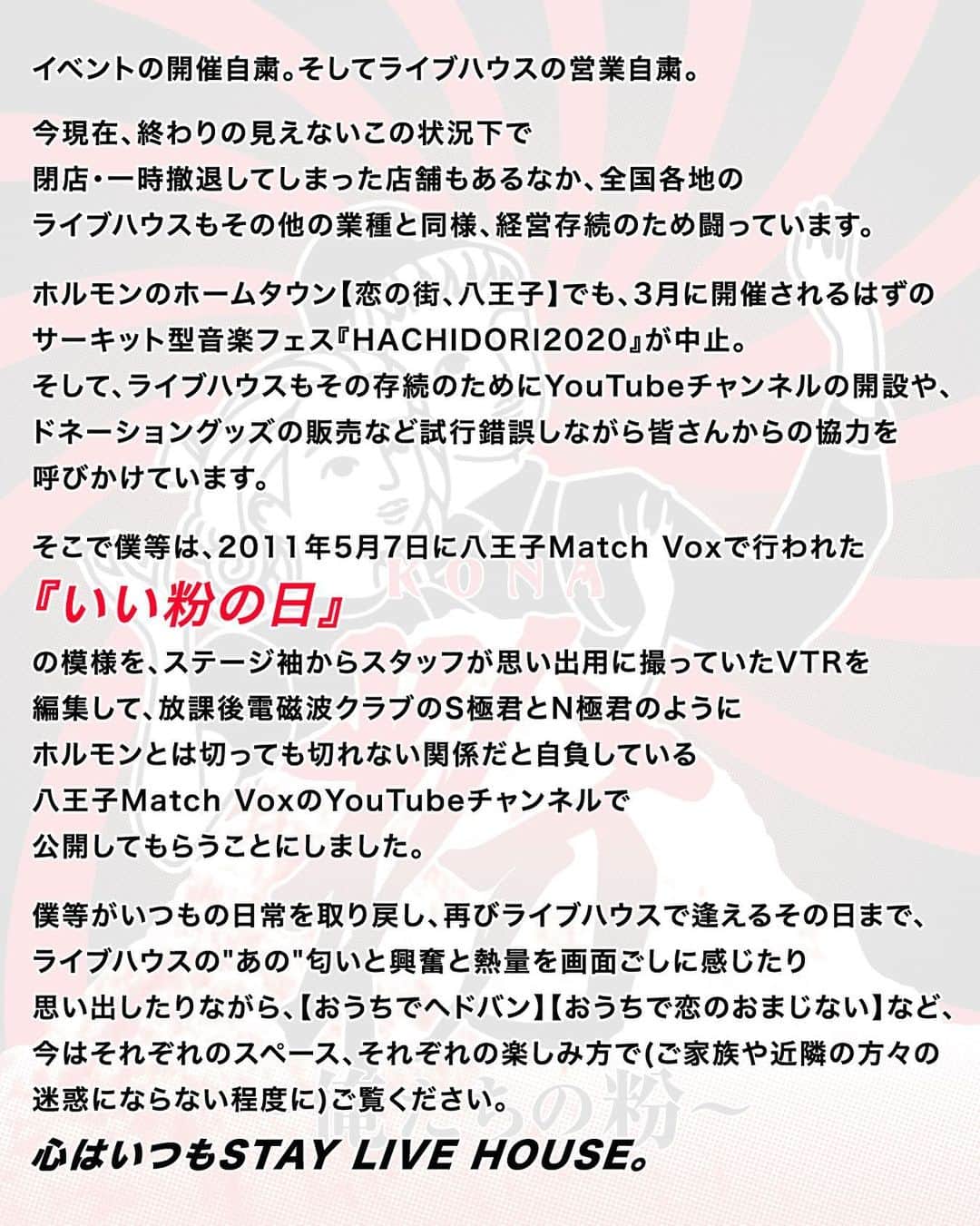 マキシマム ザ ホルモンのインスタグラム：「【お知らせ】 9年前の2011年5月7日、八王子のライブハウス“MATCH VOX”にて開催された「粉～俺たちの粉～」のダイジェスト版が、MATCH VOXの公式YouTubeチャンネルにて公開されました！ 本ライブは「爪爪爪/「F」」の初回盤にランダムで封入された「いい粉」を持っている人だけが応募・参戦できた貴重なライブ映像となっております。コロナウィルスを巡る昨今の状況、そして本動画を解禁するに至ったホルモンメンバーの思いとともに、皆様ぜひご覧ください！  ご視聴はストーリーズからMATCH VOX公式YouTubeへ  byミミカジル」