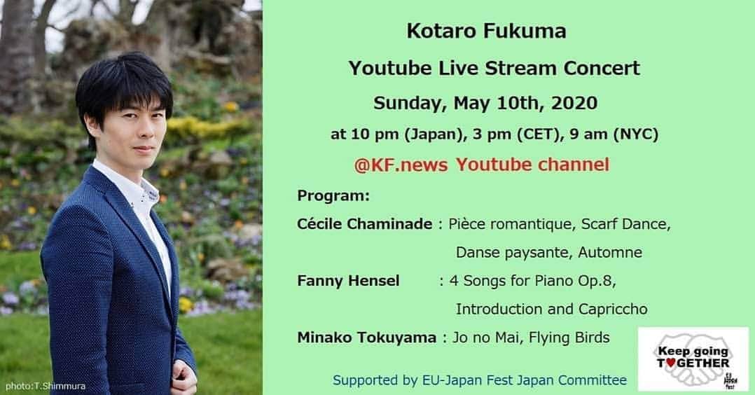 のインスタグラム：「My first Youtube Live Stream Concert♪  Sunday, May 10th, 2020 at 10 pm (Japan), 3 pm (CET), 9 am (NYC)  At my Youtube Channel KF.News  Program (45 min.): Cécile Chaminade : Pièce romantique, Scarf Dance, Danse paysante, Automne Fanny Hensel : 4 Songs for Piano Op.8,  Introduction and Capriccho Minako Tokuyama : Jo no Mai (2018), Flying Birds (2011)  supported by EU-Japan Fest Japan Committee  今度の日曜はYoutubeで初ライブを試みます。 「母の日」にちなんで、私にとって大切な三ヶ国の女性作曲家を取り上げました。 🇫🇷シャミナード、🇩🇪ヘンゼル、🎌徳山美奈子さん どれも素敵な作品です♪  福間洸太朗　Youtube ライブ配信コンサート ～母の日に寄せて～ 5月10日(日)　22:00～  プログラム （45分） セシル・シャミナード：ロマンティックな小品、スカーフダンス、田園の踊り、秋（演奏会用エチュード第2番） ファニー・ヘンゼル：ピアノのための４つの歌 Op.8、序奏とカプリッチョ 徳山美奈子：序の舞 (2018)、Flying Birds (2011)  そして今回の配信は、昨年の欧州文化都市🇧🇬プロヴディフの公演でもお世話になった、EU・ジャパンフェスト日本委員会からご支援・ご協力をいただくことになりました。心から感謝申し上げます！  #KeepgoingTOGETHER 🙏  サポート：EUジャパンフェスト日本委員会」