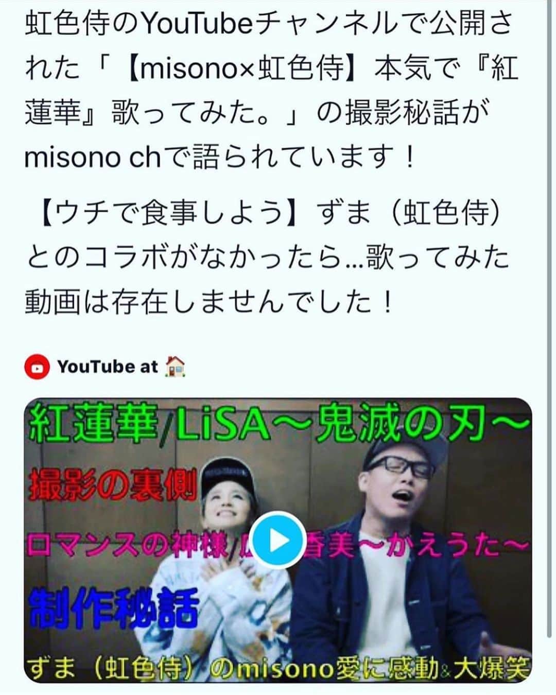 misoNosukeさんのインスタグラム写真 - (misoNosukeInstagram)「. . 虹色侍のファンの皆様まで . 呟いて拡散して下さり、有り難うございます！ . 毎日エゴサーチをしているので . 最近は『歌ってみたコラボ動画』の感想ばっかりで . めちゃくちゃ嬉しいです（笑） . 1日で再生回数10万回を超え、2日目には再生回数20万！？ . そしてもうすでに、再生回数40万回いってるそうで！？ . 全ては、虹色侍のおかげなのです… ・ #misono #虹色侍 #YouTube #コラボ #YouTuber ・ ・ #鬼滅の刃 #LiSA #紅蓮華 #歌ってみた ・ ・ #さんまのからくりTV #ロマンスの神様 #かえうた ・ ・ #TikTok でもバズってる #ロマンスはご無沙汰 #続編」4月16日 21時33分 - misono_koda_official