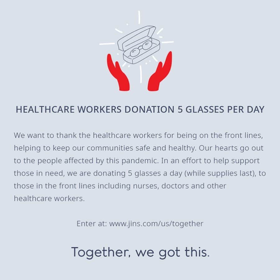 JINSさんのインスタグラム写真 - (JINSInstagram)「A message update from Team JINS ❤️ Apply at: jins.com/us/together  Thank you to the healthcare workers for being on the front lines, helping to keep our communities safe and healthy. Our hearts go out to the people affected by this pandemic.  We are donating to 5 people a day, who are selected at random (while supplies last)— please stay tuned for an update from us if chosen. Thank you for your patience!  If you have already emailed us previously, rest assured we have received your entry. You do not need to re-enter.  Please feel free to tag or share this with someone who may find this helpful.」4月18日 13時41分 - jins.usa