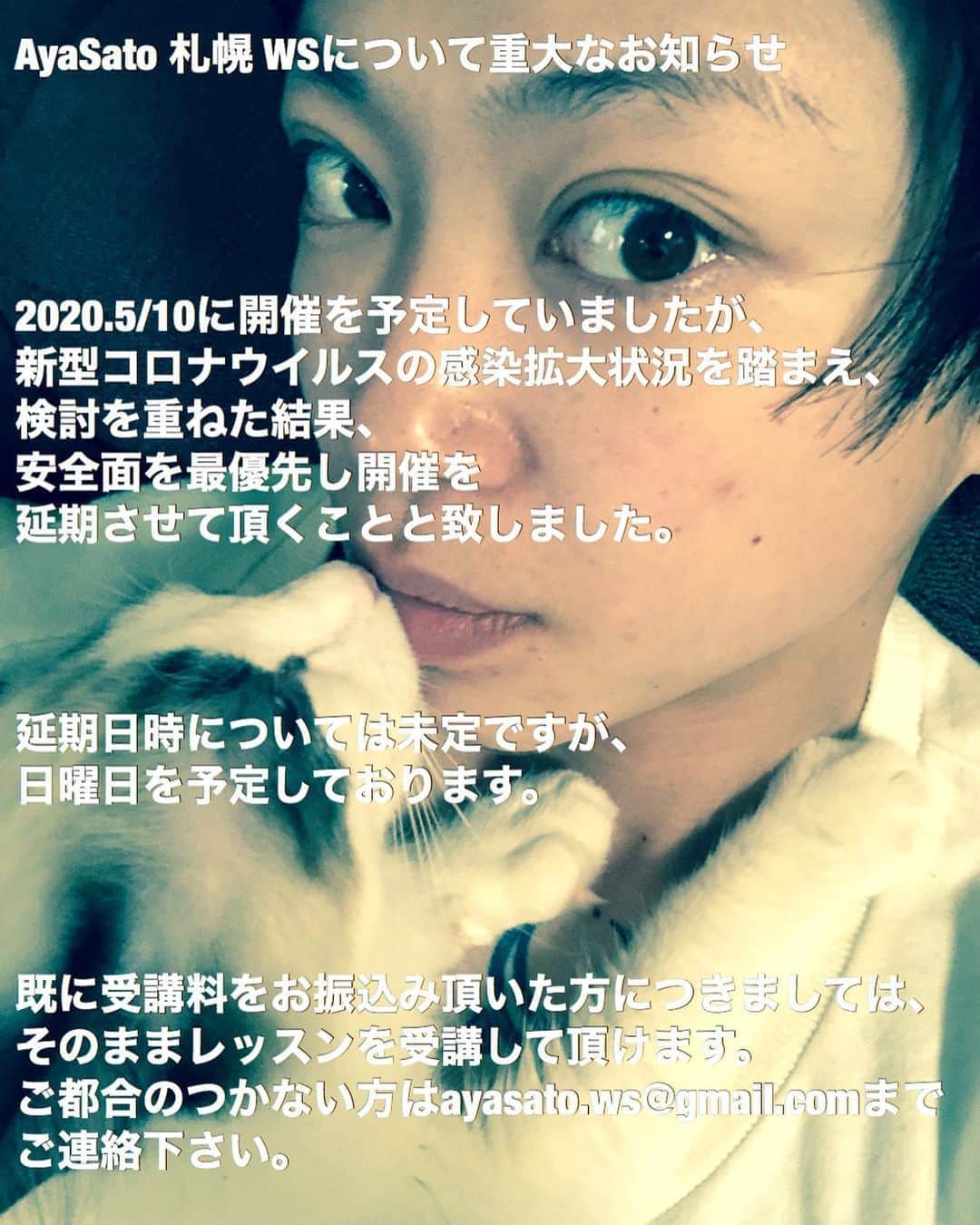 Aya Satoのインスタグラム：「AyaSato 札幌 WSについて重大なお知らせ  2020.5/10に開催を予定していましたが、 新型コロナウイルスの感染拡大状況を踏まえ、 検討を重ねた結果、 安全面を最優先し開催を 延期させて頂くことと致しました。  延期日時については未定ですが、 日曜日を予定しております。  既に受講料をお振込み頂いた方につきましては、 そのままレッスンを受講して頂けます。 ご都合のつかない方はayasato.ws@gmail.comまで ご連絡下さい。」